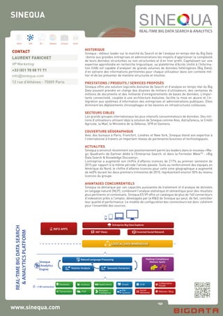 152
Hard Soft B.I. Dataviz Conseil Instit.
www.sinequa.com
HISTORIQUE
Sinequa - éditeur leader sur le marché du Search et de l’analyse en temps réel du Big Data
-donne aux grandes entreprises et administrations les moyens d’apprivoiser la complexité
de leurs données structurées ou non-structurées et d’en tirer profit. Capitalisant sur une
expertise approfondie en recherche linguistique, sa plateforme d’Accès Unifié à l’Informa-
tion (UIA) est capable d’analyser de grands volumes de données hétérogènes (Big Data),
d’en extraire des informations pertinentes pour chaque utilisateur dans son contexte mé-
tier et de les présenter de manière structurée et intuitive.
PRESTATIONS / PRODUITS / SERVICES PROPOSÉS
Sinequa offre une solution logicielle évolutive de Search et d’analyse en temps réel du Big
Data pouvant prendre en charge des dizaines de milliers d’utilisateurs, des centaines de
millions de documents et des milliards d’enregistrements de bases de données. L’impor-
tante connectivité, couplée à une architecture évolutive, facilite la mise en œuvre et l’in-
tégration aux systèmes d’information des entreprises et administrations publiques. Elles
éliminent les déploiements chronophages et les besoins en infrastructures coûteuses.
SECTEURS CIBLES
Les grands groupes internationaux les plus intensifs consommateurs de données. Des mil-
lions d’utilisateurs utilisent déjà la solution de Sinequa comme Atos, AstraZeneca, le Crédit
Agricole, la Maif, le Ministère de la Défense, SFR et Siemens.
COUVERTURE GÉOGRAPHIQUE
Avec des bureaux à Paris, Francfort, Londres et New York, Sinequa étend son expertise à
l’international à travers un important réseau de partenaires business et technologiques.
ACTUALITES
Sinequa a annoncé récemment son positionnement parmi les leaders dans le nouveau «Ma-
gic Quadrant» de Gartner dédié à l’Enterprise Search, et dans la Forrester WaveTM
: «Big
Data Search & Knowledge Discovery».
L’entreprise a augmenté son chiffre d’affaires licences de 217% au premier semestre de
2015 par rapport à la même période l’année passée. Suite au renforcement des équipes en
Amérique du Nord, le chiffre d’affaires licences pour cette zone géographique a augmenté
de 440% durant les deux premiers trimestres de 2015, représentant environ 50% du revenu
licences du groupe.
AVANTAGES CONCURRENTIELS
Sinequa se démarque par ses capacités puissantes de traitement et d’analyse de données
en langage naturel (NLP), combinant l’analyse statistique et sémantique pour des résultats
plus pertinents et contextuels. Sinequa ES V9 offre un catalogue de plus de 140 connecteurs
d’indexation prêts à l’emploi, développés par la R&D de Sinequa qui peut, de fait, contrôler
leur qualité et performance. Le modèle de configuration des connecteurs est donc cohérent
pour l’ensemble des sources.
CONTACT
LAURENT FANICHET
VP Marketing
+33 (0)1 70 08 71 71
info@sinequa.com
12 rue d’Athènes - 75009 Paris
SINEQUA
 