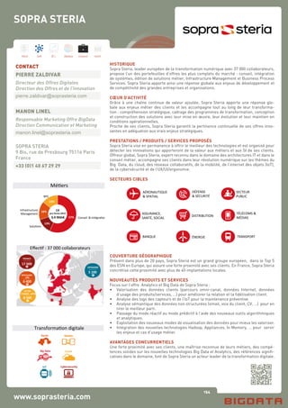 154
Hard Soft B.I. Dataviz Conseil Instit.
www.soprasteria.com
HISTORIQUE
Sopra Steria, leader européen de la transformation numérique avec 37 000 collaborateurs,
propose l’un des portefeuilles d’offres les plus complets du marché : conseil, intégration
de systèmes, édition de solutions métier, Infrastructure Management et Business Process
Services. Sopra Steria apporte ainsi une réponse globale aux enjeux de développement et
de compétitivité des grandes entreprises et organisations.
CŒUR D’ACTIVITÉ
Grâce à une chaîne continue de valeur ajoutée, Sopra Steria apporte une réponse glo-
bale aux enjeux métier des clients et les accompagne tout au long de leur transforma-
tion : compréhension stratégique, cadrage des programmes de transformation, conception
et construction des solutions avec leur mise en œuvre, leur évolution et leur maintien en
conditions opérationnelles.
Proche de ses clients, Sopra Steria garantit la pertinence continuelle de ses offres inno-
vantes en adéquation aux vrais enjeux stratégiques.
PRESTATIONS / PRODUITS / SERVICES PROPOSÉS
Sopra Steria vise en permanence à offrir le meilleur des technologies et est organisé pour
détecter les innovations qui apporteront de la valeur aux métiers et aux SI de ses clients.
Offreur global, Sopra Steria, expert reconnu dans le domaine des architectures IT et dans le
conseil métier, accompagne ses clients dans leur révolution numérique sur les thèmes du
Big Data, du cloud, des réseaux collaboratifs, de la mobilité, de l’internet des objets (IoT),
de la cybersécurité et de l’UX/UI/ergonomie.
SECTEURS CIBLES
AÉRONAUTIQUE	
  
&	
  SPATIAL	
  
ASSURANCE,	
  
SANTÉ,	
  SOCIAL	
  
BANQUE	
  
DISTRIBUTION	
  
ÉNERGIE	
   TRANSPORT	
  
SECTEUR	
  
PUBLIC	
  
TÉLÉCOMS	
  &	
  
MÉDIAS	
  
DÉFENSE	
  
&	
  SÉCURITÉ	
  
COUVERTURE GÉOGRAPHIQUE
Présent dans plus de 20 pays, Sopra Steria est un grand groupe européen, dans le Top 5
des ESN en Europe, qui assure une forte proximité avec ses clients. En France, Sopra Steria
concrétise cette proximité avec plus de 40 implantations locales.
NOUVEAUTÉS PRODUITS ET SERVICES
Focus sur l’offre Analytics et Big Data de Sopra Steria :
•	 Valorisation des données clients (parcours omni-canal, données Internet, données
	 d’usage des produits/services, …) pour améliorer la relation et la fidélisation client.
•	 Analyse des logs des capteurs et de l’IoT pour la maintenance préventive.
•	 Analyse sémantique des données non structurées (email, voix du client, CV, …) pour en
	 tirer le meilleur parti.
•	 Passage du mode réactif au mode prédictif à l’aide des nouveaux outils algorithmiques
	 et analytiques.
•	 Exploitation des nouveaux modes de visualisation des données pour mieux les valoriser.
•	 Intégration des nouvelles technologies Hadoop, Appliances, In Memory, … pour servir
	 les enjeux et cas d’usage métier.
AVANTAGES CONCURRENTIELS
Une forte proximité avec ses clients, une maîtrise reconnue de leurs métiers, des compé-
tences solides sur les nouvelles technologies Big Data et Analytics, des références signifi-
catives dans le domaine, font de Sopra Steria un acteur leader de la transformation digitale.
CONTACT
PIERRE ZALDIVAR
Directeur des Offres Digitales
Direction des Offres et de l’Innovation
pierre.zaldivar@soprasteria.com
MANON LINEL
Responsable Marketing Offre BigData
Direction Communication et Marketing
manon.linel@soprasteria.com
SOPRA STERIA
9 Bis, rue de Presbourg 75116 Paris
France
+33 (0)1 40 67 29 29
SOPRA STERIA
Carte	
  d'iden+té	
  Sopra	
  Steria	
  1	
  
FRANCE	
  
17	
  000	
  
OFFSHORE	
  
5	
  100	
  
ROYAUME-­‐	
  
6	
  400	
  
UNI	
  
AUTRE	
  	
  
8	
  500	
  
EUROPE	
  -­‐	
  MEA	
  
Eﬀec+f	
  :	
  37	
  000	
  collaborateurs	
  
Social	
  
Big	
  Data	
   Cloud	
  
Mobile	
  
Cybersecurity	
  IoT	
  
Transforma+on	
  digitale	
  
57%	
  
13%	
  
16%	
  
14%	
  
3,4	
  Mds€	
  
Infrastructure	
  
Management	
  
Solu+ons	
  
Conseil	
  	
  &	
  Intégra+on	
  
BPS	
  
CA	
  
pro	
  forma	
  2014
Mé+ers	
  
 