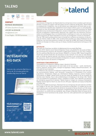 160
Hard Soft B.I. Dataviz Conseil Instit.
www.talend.com
SAVOIR-FAIRE
Les solutions d’intégration de Talend aident les entreprises à tirer le meilleur parti de leurs
données. A travers le support natif des plates-formes modernes de Big Data, Talend réduit
la complexité de l’intégration, tout en permettant aux organisations de toute taille ou sec-
teur d’activité de répondre plus rapidement à leurs enjeux métiers, pour un coût prévisible.
Reposant sur des technologies open source, les solutions hautement évolutives de Talend
répondent à tous les besoins d’intégration, actuels et émergents. Contrairement aux archi-
tectures d’intégration traditionnelles devenues trop rigides face aux évolutions fonction-
nelles et technologiques face à la transformation numérique en cours, les solutions hau-
tement évolutives de Talend répondent à tous les cas d’intégration, actuels et émergents.
Plus de 1700 clients professionnels dans le monde font confiance aux solutions et aux ser-
vices de Talend. Créée en 2006, cette société privée possède son siège à Redwood City en
Californie, une très forte présence y compris au niveau de sa R&D, des filiales en Amérique
du Nord, en Europe et en Asie, ainsi qu’un réseau mondial de partenaires techniques et de
service.
ACTUALITE
Tirez parti du Cloud pour accélérer le déploiement de vos projets Big Data
En mars 2015, Talend a lancé Talend Integration Cloud, une plateforme sécurisée et héber-
gée permettant de connecter des données et applications Cloud et sur site. Pour l’intégra-
tion de systèmes Big Data tels que Amazon Redshift ou Amazon EMR, Talend Integration
Cloud vous permet d’exécuter vos processus au bon moment, là où vous en avez besoin,
avec un temps de réponse optimal, une latence minimale et une consommation minimisée
de ressources. Grâce aux fonctionnalités d’intégration en batch, en temps réel et Big Data,
Talend répond à tous vos besoins d’intégration.
AVANTAGES CONCURRENTIELS
Une plateforme d’intégration Hadoop unique, robuste et évolutive
Talend permet aux organisations de toute taille et de tout secteur – santé, distribution,
finance, industrie, secteur public, transport et logistique, médias, télécommunications – de
tirer profit de leurs données.
A la différence des solutions d’intégration traditionnelles, Talend génère du code natif pour
les environnements Hadoop, sans nécessiter l’acquisition ni l’installation d’un runtime
propriétaire. Etroitement intégré aux distributions Hadoop majeures comme Cloudera,
Hortonworks ou MapR, Talend utilise la sécurité native de Hadoop et fait de la qualité de
données dans Hadoop. Face à des problématiques d’analytique et de temps réel, Talend
livre une plateforme d’intégration unique, complète et unifiée. Pour répondre aux besoins
de l’entreprise aujourd’hui et demain, Talend innove et intègre les nouveaux frameworks
Hadoop comme Spark et Storm au cœur de son offre pour répondre aux enjeux du Big Data
en temps réel.
Grâce à son modèle économique, Talend permet aux entreprises de toute taille de contrôler
leur budget et de tenir dès à présent les promesses du Big Data. Le modèle de prix des
souscriptions sans runtime permet de démarrer les projets et de les étendre au fil du temps
sans nécessiter l’acquisition de composants complémentaires tels que des options ou des
connecteurs. La conformité aux standards Java, Eclipse et Big Data réduit le temps de dé-
veloppement et de maintenance des projets. Ainsi les coûts opérationnels sont également
prévisibles.
CONTACT
PATRICK BOURGEOIS
VP Sales Southern Europe
+33 (0)1 46 25 06 00
info@talend.com
9 rue Pagès - 92150 Suresnes
TALEND
 