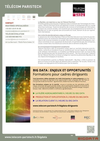 162
Hard Soft B.I. Dataviz Conseil Instit.
www.telecom-paristech.fr/bigdata
Le Big Data, une expertise au cœur de Télécom ParisTech
Première grande école française d’ingénieurs dans le domaine des Technologies de l’Infor-
mation, Télécom ParisTech forme ses diplômés à innover et entreprendre dans un monde
désormais numérique. Toutes les disciplines des sciences et technologies de l’information,
y compris les sciences sociales, sont couvertes par ses enseignements et sa recherche. Le
Big Data est l’un des six grands axes structurants de l’école, élément clé de son rayonne-
ment international.
Une recherche pluridisciplinaire unique en Europe
Le dynamisme de la filière Big Data à Télécom ParisTech découle d’une recherche pluridis-
ciplinaire autour de nombreuses thématiques des mathématiques appliquées, de l’informa-
tique et des sciences humaines et sociales. Elle réunit une vingtaine d’enseignants-cher-
cheurs renommés et une cinquantaine de doctorants. En partenariat avec des entreprises,
l’école s’investit dans trois Chaires de recherche dans le domaine du Big Data.
Un environnement d’enseignement exceptionnel
Télécom ParisTech a bâti un écosystème unique, basé sur une forte interaction entre for-
mation, recherche et innovation et qui se caractérise par l’accueil régulier de conférences
et de colloques internationaux, un incubateur qui héberge plusieurs start-up issues du Big
Data, des partenariats avec les entreprises clé du secteur… Ses liens étroits avec l’industrie
font de Télécom ParisTech un témoin privilégié de l’avancée du phénomène Big Data et de
ses impacts technologiques et sociétaux.
Cet environnement a permis au Mastère Spécialisé® « Big Data » d’être le premier du
genre en France et de faire figure de référence dans le domaine. Par la suite, l’école a mis
en place une large gamme de formations pour tous les besoins.
CONTACT
MASTÈRES SPECIALISÉS®
+33 (0)1 45 81 81 00
masteres@telecom-paristech.fr
TÉLÉCOM ÉVOLUTION
+33 (0)0 800 880 915
contact@telecom-evolution.fr
46 rue Barrault - 75634 Paris Cedex 13
TÉLÉCOM PARISTECH
www.telecom-paristech.fr/bigdata-dirigeants
BIG DATA : ENJEUX ET OPPORTUNITÉS
Formations pour cadres dirigeants
 LA RELATION CLIENT À L'HEURE DU BIG DATA
 PRODUCTION ET EXPLOITATION À L'HEURE DU BIG DATA
 LA FILIÈRE AGROALIMENTAIREÀ L'HEURE DU BIG DATA
Trois formations ciblées destinées aux chefs d’entreprises et cadres dirigeants pour les
sensibiliser aux enjeux du Big Data et aux opportunités à saisir, proposées par HEC Paris et
trois grandes écoles de ParisTech : AgroParisTech, ENSAE ParisTech et Télécom ParisTech.
Des formations uniques sur le marché, conçues et animées par des spécialistes acadé-
miques renommés des quatre grandes écoles, avec la participation d’experts en économie et
en droit et enrichies de témoignages de grandes entreprises des domaines énergie, transport,
banque, retail, télécommunication, e-commerce, agroalimentaire…
Durée des formations : une journée (de 17h à 17h30 le lendemain). Tarif : 1 250 € (dîner et déjeuner inclus, hébergement
non compris). Lieu de la formation : campus d’HEC Paris à Jouy-en-Josas. Renseignements : 01 45 81 77 19
 
