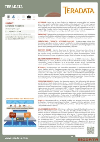 164
Hard Soft B.I. Dataviz Conseil Instit.
www.teradata.com
HISTORIQUE : Depuis plus de 35 ans, Teradata est le leader des solutions de Big Data Analytics,
avant même que le terme Big Data n’existe. Teradata a été fondée en juillet 1979 et rejoint le groupe
NCR en 1991. Depuis 2007 Teradata est totalement indépendante (NYSE : TDC) et poursuit sa crois-
sance interne et externe en acquérant les sociétés Aprimo et Aster Data Systems Inc en 2011, eCir-
cle en 2012 et Think Big, RainStor, Revelytix, Hadapt en 2014 et 2015. En 2015 Teradata participe à
l’initiative ODP et rejoint la communauté Open Source Presto lancée par Facebook.
SAVOIRFAIRE:Teradatapermetauxentreprisesdetransformerleursdonnéesenactions.Sessolutions
innovantesoffrentflexibilitéetagilitédansl’utilisationetl’analysedesdonnées,etaident lesentreprisesà
résoudreleursproblématiquesmétiersets’adapterauxconditionschangeantesdeleursmarchés.
PRESTATIONS / PRODUITS / SERVICES PROPOSES : Teradata est leader mondial offrant
dessolutionsoptimalesetcomplètes comprenantlesplates-formesdedonnéesanalytiques, desplates-
formesdedécouverte,desentrepôtsdedonnéesintégrés,desapplicationsdemarketingintégréesetana-
lytiquesainsiqu’unevastegammedeservicesd’expertiseetd’intégration.
SECTEURS CIBLES : Marchés Automobile & Industriel, Télécommunications, Biens de
consommations, E-commerce, Services Financiers, Gouvernements, Santé et Sciences de la
vie, Tourisme et Jeux, Assurances, Secteur Manufacturier, Médias et Divertissements, Pétrole
& Gaz, Distribution, Transports, Logistique, Voyages, Services Publics, Services Energétiques.
COUVERTURE GÉOGRAPHIQUE : Teradata compte plus de 10 000 employés dans 43 pays
en Amériques, en Europe, au Moyen-Orient, en Afrique et en Asie-Pacifique. Fort de cette
combinaison d’experts, d’expérience et de technologies, Teradata permet à plus de 2600
clients dans 77 pays de tirer de leurs données un avantage concurrentiel durable.
ACTUALITE : Teradata poursuit avec intensité son déploiement sur ses trois marchés de crois-
sance Big Data Analytics, DataWarehousing et Integrated Marketing Management – et ses
cœurs de compétences - Conseil/Support/Services, SaaS /Cloud et Teradata® Unified Data Ar-
chitecture™ - Pour le Big Data Analytics, l’offre s’enrichit de Teradata Appliance for Hadoop® 5
assurant aux entreprises déployant Hadoop une mise en production plus rapide pour un coût de
possession optimal. Cette solution technologique Hadoop (Hortonworks et Cloudera) s’intègre
en toute transparence avec Teradata® Unified Data Architecture™ (UDA).
PRODUITS & LOGICIELS : Teradata Data Warehouse Appliance 2800 et Entreprise 6800 optimisés
pourletraitementrapidedesdonnéesenmémoire•TeradataAster,plate-formed’explorationpour
le traitement et l’analyse de volumes massifs de données non-structurées. • Teradata Appliance for
Hadoop® 5, solution configurable, prête à l’emploi et livrée installée au choix avec les distributions
Hadoop les plus récentes de Hortonworks® (HDP™ 2.3) ou de Cloudera (Cloudera Enterprise 5.4).
• Teradata RainStor® spécialisé dans le traitement analytique des données archivées. La nouvelle
solution professionnelle d’archivage, basée sur Hadoop, s’intègre en toute transparence avec les
écosystèmes de traitement analytique existants • Teradata Loom, solution multifonctions pour ad-
ministrer et sécuriser les Data Lakes • Presto, moteur de requête SQL distribué open source conçu
pour exécuter des requêtes interactives d’analyse sur tout type et taille de sources
SERVICES:Déploiement en France de l’équipe Think Big, pour le conseil dans la mise en œuvre
de Data Lake et de solutions analytiques Big Data. • Equipe d’architectes spécialisée dans la
mise en œuvre de solutions Big Data (UDA, Aster, Hadoop) • Offre de ‘Managed Services’ sur
l’écosystème analytique Hadoop.
AVANTAGES CONCURENTIELS : L’Architecture de Données Unifiée (Unified Data Architecture) de
Teradata orchestre l’écosystème analytique. Teradata Unified Data Architecture™ permet aux en-
treprises de collecter l’ensemble de leurs données (grandes ou petites, structurées ou non structu-
rées), de les déployer, de les prendre en charge, de les gérer et d’y accéder en toute simplicité via
une interface unifiée. La prise en compte des données par Teradata UDA permet de réduire le coût
lié à la découverte et à l’analyse (Fast Fail/Fast win). L’environnement multi plate-formes (Teradata,
non Teradata, open source,…) permet d’obtenir rapidement des analyses à forte valeur ajoutée sur
des données hétérogènes et multicanales. Teradata UDA offre une intégration unifiée qui permet
de tirer le meilleur des technologies open source telles que Hadoop (et son écosystème) ainsi que
la plate-forme Teradata Aster Discovery et du traditionnel Data Warehouse
Teradata. Cette architecture permet de mettre les données au cœur des
entreprises de manière totalement unifiée et transparente pour les utilisateurs.
CONTACT
SÉVERINE VIGNERON
Marketing Manager
+33 (0)1 81 89 14 08
severine.vigneron@teradata.com
Antony Parc I, 2-6 place du Général
de Gaulle 92160 ANTONY
TERADATA
Teradata Unified Data Architecture™
Languages | Math/Stats | Data Mining | Business Intelligence | Applications
Quants
Business Analysts
Data Scientists
Engineers
Front-Line Workers
Operational Systems
Customers/Partners
Executives
Audio/Video Images Text Web/Social Machine Logs CRM SCM ERP
Capture | Store | Refine
Teradata Applications
Integrated Marketing Management
Teradata Aster
Discovery
Platform
Teradata
Integrated
Data Warehouse
 