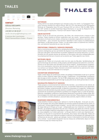 166
Hard Soft B.I. Dataviz Conseil Instit.
www.thalesgroup.com
HISTORIQUE
Thales hérite d’un passé prestigieux qui remonte à plus d’un siècle. La Compagnie Fran-
çaise Thomson-Houston fut créée en février 1893. En 1919, elle devient la CSF (Compagnie
Générale de Télégraphie Sans Fil), puis Thomson-CSF est créé en 1968. En 2000, Thom-
son-CSF rachète la société britannique Racal Electronics ce qui fait du Royaume-Uni le
deuxième pays d’implantation. Thomson-CSF devient Thales en 2000.
CŒUR D’ACTIVITÉ
Acteur clé de la sécurité des personnes, des Etats, des infrastructures critiques et des
données, Thales travaille en étroite coopération avec ses clients – gouvernements, villes,
opérateurs d’infrastructures vitales, entreprises et grandes organisations nationales et in-
ternationales - pour concevoir les solutions répondant à leurs enjeux et problématiques
spécifiques. Le Big data est pour Thales, l’un des leaders dans le traitement de l’informa-
tion, une évolution naturelle de son cœur de métier.
PRESTATIONS / PRODUITS / SERVICES PROPOSÉS
Dans un environnement complexe et en perpétuelle évolution, Thales fournit à ses clients des
solutions intelligentes qui leur permettent de disposer d’une information fiable et contextua-
lisée pour décrypter l’environnement et prendre rapidement les bonnes décisions. La trans-
formation de très grands volumes de données en information utile et/ou indispensable pour
l’accomplissement de leurs missions est la solution que Thales apporte à ses clients.
SECTEURS CIBLES
L’approche de Thales est structurée selon les trois axes du Big data (problématique de
gestion/stockage des données), du Big analytics (problématiques de traitement, d’enrichis-
sement et de valorisation des données) et du Visual analytics (problématiques d’exploita-
tion et de visualisation interactive des données), lesquels sont très fortement imbriqués.
Les secteurs sur lesquels Thales intervient concernent notamment la cybersécurité, le do-
maine spatial, la sécurité nationale et le transport.
COUVERTURE GÉOGRAPHIQUE
Thales conduit depuis de nombreuses années une politique d’implantation locale qui lui permet
d’être un acteur industriel majeur dans ses pays « traditionnels » et de développer sa présence
dans les pays en forte croissance. Fort de 61 000 collaborateurs dans 56 pays, son implantation
internationale exceptionnelle lui permet d’agir au plus près de ses clients partout dans le monde.
NOUVEAUTÉS PRODUITS ET SERVICES
Thales propose un environnement de traitement des données : une architecture de collecte, de
préparation des données et de stockage sécurisé, un ensemble d’algorithmes auto-apprenants
permettant l’analyse comportementale, la détection d’anomalies ou d’atypicités, l’analyse des
relations entre des données de grands volumes, la prédiction ou l’optimisation, ainsi qu’un envi-
ronnement de visualisation permettant la synthèse et la navigation dans un océan de données.
Détection, investigation, prédiction et optimisation deviennent à la portée de chaque métier. Afin
d’accompagner les clients dans la valorisation de leurs données, Thales propose une démarche
de co-innovation orientée utilisateurs, associant data scientists, experts métiers et clients.
AVANTAGES CONCURRENTIELS
Thales bénéficie d’atouts uniques pour adresser le marché du Big data : d’une part, les solu-
tions de stockage ultra-sécurisées adaptées aux volumes massifs de données de ses clients, et
d’autre part, l’arsenal algorithmique complexe - issu de l’effort de recherche important engagé
de longue date par le Groupe sur le sujet - indispensable pour leur traitement. La maîtrise des
données, qui progresse aujourd’hui très vite sous l’impulsion des géants de l’internet, repose
sur des technologies largement disponibles en open source. Thales sait choisir parmi celles-ci
les mieux adaptées à un métier particulier. Le Groupe attache en outre une importance par-
ticulière à la sécurité et à la protection des données, deux enjeux clés du Big data. Thales est
aujourd’hui en effet le seul industriel européen à maîtriser les technologies de cryptologie et les
architectures de sécurité – gérant, par exemple, l’accès à l’information en fonction du contenu
et du contexte - lui permettant de garantir tous les niveaux de confidentialité, depuis le niveau
commercial jusqu’aux niveaux top secret.
CONTACT
CÉCILE DECAMPS
Directeur Marketing
+33 (0)1 41 30 33 67
cecile.decamps@thalesgroup.com
4 avenue des Louvresses
92622 Gennevilliers Cedex - France
THALES
Fabrice Bourdeix
 