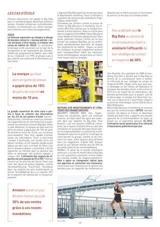 17
devenant par la même occasion un fournisseur
de service, et non plus d’un simple produit.
Avis a déclaré que le
Big Data au service de
la connaissance client a
amélioré l’efficacité de
leur stratégie de contact
en moyenne de 30%
Tom Doolittle, Vice président du CRM et mar-
keting chez Avis a déclaré que le Big Data au
service de la connaissance client a amélio-
ré l’efficacité de leur stratégie de contact en
moyenne de 30%. Target, connu pour avoir aus-
si développé un fort réseau de fidélisation et
d’analyse des données clients, a été victime en
2013 d’un vol massif de ces informations, des
données personnelles pour la plupart. Loin de
se décourager, la marque met désormais l’ac-
cent sur la sécurité et a récemment intégré à
sa direction informatique l’ancien DSI de Tesco,
Mike McNamara.
Mais le Big Data pour le marketing ne concerne
pas que les multinationales. CRITEO, exemple
souvent cité depuis la France, et désormais
installé aux Etats-Unis, a apporté une nouvelle
approche de la recommandation en ligne, se
basant sur un algorithme éprouvé. En 2013,
l’entreprise aurait généré plus d’un milliards
d’impressions publicitaires par jour.
L’approche Big Data ayant fait ses preuves dans
le département marketing, Tesco l’a étendue à
sa gestion des stocks et des installations (frigo-
rifiques notamment).
Considérés par certains comme la preuve de
l’échec du Big Data pour le marketing, les ré-
centes difficultés connues par la marque tien-
draient d’autres facteurs. Dans un article paru
dans le magazine FrenchWeb, Fabien Baunay et
Julien Abadie de Silentale expliquent que Tesco
aurait justement commis l’erreur de ne plus
écouter ses analyses Big Data, qui lui conseil-
laient, paradoxalement peut-être, de stopper
son programme de fidélité. Depuis sa perte
de croissance, le groupe a également annoncé
avoir conséquemment réduit ses investisse-
ments technologiques, avouant ainsi un revire-
ment majeur dans sa stratégie.
RETOURS SUR INVESTISSEMENTS ET STRA-
TÉGIES DES GRANDS GROUPES
WALMART, AMAZON, NIKE, Avis, Target…
Toutes ces entreprises, parmi une multitude
d’autres, ont déjà relevé des gains les confor-
tant dans leur adoption du Big Data. Pour
Amazon, c’est une question d’ADN de l’entre-
prise, qui a toujours souhaité être au cœur des
innovations et ne pouvait donc pas laisser pas-
ser le virage du Big Data. Le système de recom-
mandations basé sur le profil et l’historique du
client permet au groupe, numéro un du com-
merce en ligne, d’être toujours plus pertinent
dans ses suggestions. D’après 360i, Amazon
aurait un jour déclaré réaliser plus de 35% de
ses ventes grâce à ces recommandations.
WalMart, le géant de la grande distribution
américain, a su très tôt investir dans le Big Data
et s’est aujourd’hui positionné comme leader
du nouveau modèle de magasin-plateforme.
Nike a opéré un changement radical dans
son approche en connectant ses chaussures,
construisant une infrastructure de gestion des
données pour en supporter les traitements et
LES CAS D’ÉCOLE
Certains précurseurs ont adopté le Big Data
pour le marketing depuis désormais plusieurs
années. Grandes entreprises multinationales,
retailers, e-commerçants ou même startups,
leurs histoires sont riches d’enseignements.
TESCO
La fameuse expression qui désigne le déluge
de données comme le « nouveau pétrole » se-
rait attribuée à Clive Humby, le créateur des
cartes de fidélité de TESCO. Le distributeur
britannique a été visionnaire sur le sujet de la
récupération et de l’exploitation des données.
Initiant son programme de fidélité- avec l’aide
de sa « Clubcard » en 1995, le groupe a peu à
peu collecté une immensité d’informations sur
ses clients.
La marque qui était
alors en perte de vitesse
a gagné plus de 10%
de parts de marché en
moins de 10 ans
La grande couverture de cette carte a per-
mis à Tesco de collecter des informations
sur les 2/3 de ses paniers d’achat (source :
Dataconomy). L’entreprise a alors pu commen-
cer à apprendre de ces informations et à implé-
menter les premières solutions Big Data. Grâce
à cette démarche, la marque qui était alors en
perte de vitesse a gagné plus de 10% de parts
de marché en moins de 10 ans, sur un secteur
ultra-compétitif. Pour être capable d’utiliser
toutes ces informations, Tesco a sous-traité
l’analyse à Dunhumby, une société qu’ils ont
depuis rachetée, et sur laquelle Google aurait
depuis peu des vues. Le travail de Tesco s’est
fait en plusieurs phases. La première a été de
segmenter sa clientèle, pour lui adresser des
offres et développer des produits adaptés à
chaque cible. L’utilisation des coupons de ré-
duction est ainsi passée de 3% à 70% ! Mettant
l’accent sur les priorités de chacun, Tesco a pu
créer des lignes de produit adaptées, comme
TescoHealthyLiving, TescoFinest, TescoValue
(pour les produits les plus économiques) ou
encore TescoBabyClub qui a su capturer 24%
de ce segment non adressé par la marque au-
paravant.
Amazon aurait un jour
déclaré réaliser plus de
35% de ses ventes
grâce à ces recom-
mandations.
Source Amazon
Source Nike
 