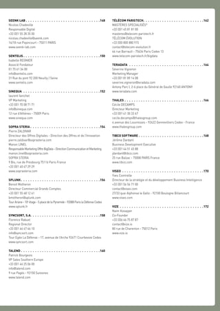 SEENK LAB  .  .  .  .  .  .  .  .  .  .  .  .  .  .  .  .  .  .  .  .  .  .  .  .  .  .  .  .  .  .  . 148
Nicolas Chadeville
Responsable Digital
+33 (0)1 55 28 35 00
nicolas.chadeville@seenk.com
16/18 rue Popincourt - 75011 PARIS
www.seenk-lab.com
SENTELIS  .  .  .  .  .  .  .  .  .  .  .  .  .  .  .  .  .  .  .  .  .  .  .  .  .  .  .  .  .  .  .  . 150
Isabelle REGNIER
Associé Fondateur
01 75 61 34 00
info@sentelis.com
31 Rue du pont 92 200 Neuilly / Seine
www.sentelis.com
SINEQUA .  .  .  .  .  .  .  .  .  .  .  .  .  .  .  .  .  .  .  .  .  .  .  .  .  .  .  .  .  .  .  .  . 152
laurent fanichet
VP Marketing
+33 (0)1 70 08 71 71
info@sinequa.com
12 rue d’Athènes - 75009 Paris
www.sinequa.com
SOPRA STERIA . . . . . . . . . . . . . . . . . . . . . . . . . . . . . .154
Pierre ZALDIVAR
Directeur des Offres Digitales - Direction des Offres et de l’Innovation
pierre.zaldivar@soprasteria.com
Manon LINEL
ResponsableMarketingOffreBigData-DirectionCommunicationetMarketing
manon.linel@soprasteria.com
SOPRA STERIA
9 Bis, rue de Presbourg 75116 Paris France
+33 (0)1 40 67 29 29
www.soprasteria.com
SPLUNK  .  .  .  .  .  .  .  .  .  .  .  .  .  .  .  .  .  .  .  .  .  .  .  .  .  .  .  .  .  .  .  .  . 156
Benoit Motheron
Directeur Commercial Grands Comptes
+33 (0)1 55 68 12 61
bmotheron@splunk.com
TourAriane-10e
étage-5placedelaPyramide-92088ParislaDéfenseCedex
www.splunk.fr
SYNCSORT, S.A. .  .  .  .  .  .  .  .  .  .  .  .  .  .  .  .  .  .  .  .  .  .  .  .  .  .  .  .  . 158
Florence Rabuel
Regional Director
+33 (0)1 46 67 46 10
info@syncsort.com
Tour Egée La Défense - 17, avenue de l’Arche 92671 Courbevoie Cedex
www.syncsort.com
TALEND .  .  .  .  .  .  .  .  .  .  .  .  .  .  .  .  .  .  .  .  .  .  .  .  .  .  .  .  .  .  .  .  .  . 160
Patrick Bourgeois
VP Sales Southern Europe
+33 (0)1 46 25 06 00
info@talend.com
9 rue Pagès - 92150 Suresnes
www.talend.com
TÉLÉCOM PARISTECH .  .  .  .  .  .  .  .  .  .  .  .  .  .  .  .  .  .  .  .  .  .  .  .  . 162
MASTÈRES SPECIALISÉS®
+33 (0)1 45 81 81 00
masteres@telecom-paristech.fr
TÉLÉCOM ÉVOLUTION
+33 (0)0 800 880 915
contact@telecom-evolution.fr
46 rue Barrault - 75634 Paris Cedex 13
www.telecom-paristech.fr/bigdata
TERADATA  .  .  .  .  .  .  .  .  .  .  .  .  .  .  .  .  .  .  .  .  .  .  .  .  .  .  .  .  .  .  .  . 164
Séverine Vigneron
Marketing Manager
+33 (0)1 81 89 14 08
severine.vigneron@teradata.com
Antony Parc I, 2-6 place du Général de Gaulle 92160 ANTONY
www.teradata.com
THALES  .  .  .  .  .  .  .  .  .  .  .  .  .  .  .  .  .  .  .  .  .  .  .  .  .  .  .  .  .  .  .  .  . 166
Cécile DECAMPS
Directeur Marketing
+33 (0)1 41 30 33 67
cecile.decamps@thalesgroup.com
4 avenue des Louvresses - 92622 Gennevilliers Cedex - France
www.thalesgroup.com
TIBCO SOFTWARE .  .  .  .  .  .  .  .  .  .  .  .  .  .  .  .  .  .  .  .  .  .  .  .  .  .  .  . 168
Jérôme Dardant
Business Development Executive
+33 (0)1 44 51 45 88
jdardant@tibco.com
25 rue Balzac - 75008 PARIS France
www.tibco.com
VISEO .  .  .  .  .  .  .  .  .  .  .  .  .  .  .  .  .  .  .  .  .  .  .  .  .  .  .  .  .  .  .  .  .  .  . 170
Yves Cointrelle
Directeur de la stratégie et du développement Business Intelligence
+33 (0)1 56 56 71 00
contact@viseo.com
27/33 quai Alphonse le Gallo - 92100 Boulogne Billancourt
www.viseo.com
VIZE .  .  .  .  .  .  .  .  .  .  .  .  .  .  .  .  .  .  .  .  .  .  .  .  .  .  .  .  .  .  .  .  .  .  .  . 172
Naim Kosayyer
Co-Founder
+33 (0)6 66 75 87 87
contact@vize.io
80 rue de Charenton - 75012 Paris
www.vize.io
 