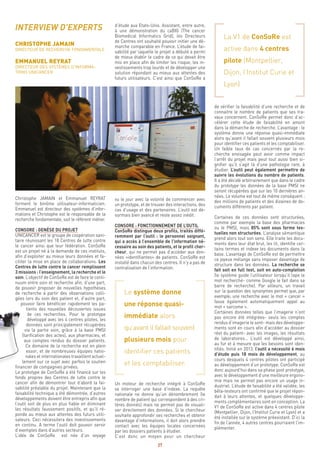 27
La V1 de ConSoRe est
active dans 4 centres
pilote (Montpellier,
Dijon, l’Institut Curie et
Lyon)
de vérifier la faisabilité d’une recherche et de
connaitre le nombre de patients que ses tra-
vaux concernent. ConSoRe permet donc d’ac-
célérer cette étude de faisabilité en amont
dans la démarche de recherche. L’avantage : le
système donne une réponse quasi-immédiate
alors qu’avant il fallait souvent plusieurs mois
pour identifier ces patients et les comptabiliser.
Un faible taux de cas concernés par la re-
cherche envisagée peut avoir comme impact
l’arrêt du projet mais peut tout aussi bien si-
gnifier qu’il s’agit là d’une pathologie rare, à
étudier. L’outil peut également permettre de
suivre les évolutions du nombre de patients.
Il a été décidé arbitrairement que dans le cadre
du prototype les données de la base PMSI ne
seront récupérées que sur les 10 dernières an-
nées. Le volume est tout de même conséquent :
des millions de patients et des dizaines de do-
cuments différents par patient.
Certaines de ces données sont structurées,
comme par exemple la base des pharmacies
ou le PMSI, mais 85% sont sous forme tex-
tuelles non structurées. L’analyse sémantique
prend alors tout son sens. Elle traite les docu-
ments dans leur état brut, les lit, identifie cer-
tains termes et indexe les documents dans la
base. L’avantage de ConSoRe est de permettre
ce joyeux mélange sans imposer davantage de
structure dans les données. La recherche se
fait soit en full text, soit en auto-completion
(le système guide l’utilisateur lorsqu’il tape le
mot recherché- comme Google le fait dans sa
barre de recherche). Par ailleurs, un travail
sur la question des synonymes permet que, par
exemple, une recherche avec le mot « cancer »
fasse également automatiquement appel au
mot « sarcome ».
Certaines données telles que l’imagerie n’ont
pas encore été intégrées- seuls les comptes
rendus d’imagerie le sont- mais des développe-
ments sont en cours afin d’accéder au dossier
réel du patient- avec les images, les résultats
de laboratoires… L’outil est développé ainsi,
au fur et à mesure que les besoins sont iden-
tifiés. Initié en 2013, l’outil a nécessité 6 mois
d’étude puis 18 mois de développement, au
cours desquels 4 centres pilotes ont participé
au développement d’un prototype. ConSoRe est
donc aujourd’hui dans sa phase post prototype,
avec le développement d’une meilleure ergono-
mie mais ne permet pas encore un usage in-
dustriel. L’étude de faisabilité a été validée, les
bêta-testeurs ont confirmé que le projet répon-
dait à leurs attentes, et quelques développe-
ments complémentaires sont en conception. La
V1 de ConSoRe est active dans 4 centres pilote
(Montpellier, Dijon, l’Institut Curie et Lyon) et a
été installée sur le système préexistant. D’ici la
fin de l’année, 4 autres centres pourraient l’im-
plémenter.
d’étude aux Etats-Unis. Assistant, entre autre,
à une démonstration du caBIG (The cancer
Biomedical Informatics Grid), les Directeurs
de Centres ont souhaité pouvoir initier une dé-
marche comparable en France. L’étude de fai-
sabilité par laquelle le projet a débuté a permi
de mieux établir le cadre de ce qui devait être
mis en place afin de limiter les risque, les in-
vestissements trop lourds et de développer une
solution répondant au mieux aux attentes des
futurs utilisateurs. C’est ainsi que ConSoRe a
vu le jour avec la volonté de commencer avec
un prototype, et de trouver des interactions, des
cas d’usage et des partenaires. L’outil est dé-
sormais bien avancé et reste assez inédit.
CONSORE : FONCTIONNEMENT DE L’OUTIL
ConSoRe distingue deux profils, traités diffé-
remment par l’outil : le personnel soignant,
qui a accès à l’ensemble de l’information né-
cessaire au soin des patients, et le profil cher-
cheur, qui ne permet pas d’accéder aux don-
nées «identifiantes» de patients. ConSoRe est
installé dans chacun des centres. Il n’y a pas de
centralisation de l’information.
Le système donne
une réponse quasi-
immédiate alors
qu’avant il fallait souvent
plusieurs mois pour
identifier ces patients
et les comptabiliser.
Un moteur de recherche intégré à ConSoRe
va interroger une base d’indexe. La requête
nationale ne donne qu’un dénombrement (le
nombre de patient qui correspondent à des cri-
tères donnés) mais ne permet pas de visuali-
ser directement des données. Si le chercheur
souhaite approfondir ses recherches et obtenir
davantage d’informations, il doit alors prendre
contact avec les équipes locales concernées
par les dossiers patients à étudier.
C’est donc un moyen pour un chercheur
INTERVIEW D’EXPERTS
CHRISTOPHE JAMAIN
DIRECTEUR DE RECHERCHE FONDAMENTALE
EMMANUEL REYRAT
DIRECTEUR DES SYSTÈMES D’INFORMA-
TIONS UNICANCER
Christophe JAMAIN et Emmanuel REYRAT
forment le binôme utilisateur-informaticien.
Emmanuel est directeur des systèmes d’infor-
mations et Christophe est le responsable de la
recherche fondamentale, soit le référent métier.
CONSORE : GENÈSE DU PROJET
UNICANCER est le groupe de coopération sani-
taire réunissant les 18 Centres de lutte contre
le cancer ainsi que leur fédération. ConSoRe
est un projet né à la demande de ces instituts,
afin d’exploiter au mieux leurs données et fa-
ciliter la mise en place de collaborations. Les
Centres de lutte contre le cancer remplissent
3 missions : l’enseignement, la recherche et le
soin. L’objectif de ConSoRe est de faire le conti-
nuum entre soin et recherche afin, d’une part,
de pouvoir proposer de nouvelles hypothèses
de recherche à partir des observations colli-
gées lors du soin des patient et, d’autre part,
pouvoir faire bénéficier rapidement les pa-
tients des nouvelles découvertes issues
de ces recherches. Pour le prototype
développé avec les 4 centres pilotes, les
données sont principalement récupérées
via la partie soin, grâce à la base PMSI
(tarification des actes), aux pharmacies, et
aux comptes rendus du dossier patients.
Ce domaine de la recherche est en plein
essor, et de nombreuses équipes natio-
nales et internationales travaillent actuel-
lement sur ce sujet avec parfois le soutien
financier de compagnies privées.
Le prototype de ConSoRe a été financé sur les
fonds propres des Centres de lutte contre le
cancer afin de démontrer tout d’abord la fai-
sabilité préalable du projet. Maintenant que la
faisabilité technique a été démontrée, d’autres
développements doivent être entrepris afin que
l’outil soit de plus en plus fiable en éliminant
les résultats faussement positifs, et qu’il ré-
ponde au mieux aux attentes des futurs utili-
sateurs. Ceci nécessitera des investissements
en continu. A terme l’outil doit pouvoir servir
d’exemples dans d’autres secteurs.
L’idée de ConSoRe est née d’un voyage
 