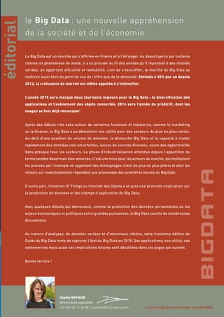 3
le Big Data : une nouvelle appréhension
de la société et de l’économie
Le Big Data est un marché qui s’affirme en France et à l’étranger. Au départ perçu par certains
comme un phénomène de mode, il a su prouver au fil des années qu’il répondait à des réalités
variées, en apportant efficacité et rentabilité. Loin de s’essouffler, le marché du Big Data se
renforce aussi bien du point de vue de l’offre que de la demande. Estimée à 30% par an depuis
2013, la croissance du marché est même appelée à s’intensifier.
L’année 2015 aura marqué deux tournants majeurs pour le Big Data : la diversification des
applications et l’avènement des objets connectés. 2016 sera l’année du prédictif, dont les
usages se font déjà remarquer.
Après des débuts très axés autour de certaines fonctions et industries, comme le marketing
ou la finance, le Big Data a su démontrer son utilité pour des secteurs de plus en plus variés.
Au-delà d’une question de volume de données, la démarche Big Data et la capacité à traiter
rapidement des données non-structurées, issues de sources diverses, ouvre des opportunités
dans presque tous les secteurs. La phase d’industrialisation attendue depuis l’apparition du
terme semble désormais bien amorcée. C’est une force pour les acteurs du marché, qui multiplient
les preuves par l’exemple en apportant des témoignages client de plus en plus précis et dont les
retours sur investissements répondent aux promesses des premières heures du Big Data.
D’autre part, l’Internet Of Things ou Internet des Objets a et aura une profonde implication sur
la production de données et les champs d’application du Big Data.
Avec quelques débats qui demeurent, comme la protection des données personnelles ou les
enjeux économiques et politiques entre grandes puissances, le Big Data suscite de nombreuses
discussions.
Au travers d’analyses, de données variées et d’interviews ciblées, cette troisième édition du
Guide du Big Data tente de capturer l’état du Big Data en 2015. Ses applications, son utilité, ses
controverses mais aussi ses implications futures sont détaillées dans les pages qui suivent.
Bonne lecture !
éditorial
Sophie DAVIAUD
Directrice de publication
+33 (0)1 58 12 06 88 / sdaviaud@corp-agency.com Le Guide du Big Data est réalisé par la société Corp.
 