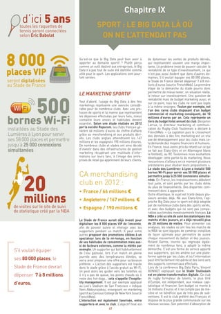 47
Qu’est-ce que le Big Data peut bien avoir à
apporter au domaine sportif ? Plutôt perçu
comme un outil destiné aux entreprises, le Big
Data n’a pas tout de suite été identifié comme
utile pour le sport. Les applications sont pour-
tant variées.
LE MARKETING SPORTIF
Tout d’abord, l’usage du Big Data à des fins
marketings représente une avancée considé-
rable pour de nombreux clubs. Avec une pro-
fusion de sports et la manne que représentent
les dépenses effectuées par leurs fans, mieux
connaitre leurs envies et habitudes devient
essentiel. Selon une étude réalisée en 2012
par la société Repucom, les clubs français gé-
nèrent 66 millions d’euros de chiffre d’affaire
grâce au merchandising et aux produits déri-
vés. Les clubs anglais atteindraient les 167
millions et les espagnols 190 millions d’euros.
De nombreux clubs et stades ont ainsi décidé
d’investir dans des infrastructures de gestion
marketing récupérant une multitude d’infor-
mations sur leurs fans, à l’image des entre-
prises de retail qui apprennent de leurs clients.
CA merchandising
club en 2012 :
•	France / 66 millions €
•	 Angleterre / 167 millions €
•	Espagne / 190 millions €
Le Stade de France aurait déjà investi pour
digitaliser les 8 000 places VIP de l’enceinte,
afin de pouvoir suivre et interagir avec les
supporters pendant un match. Il peut entre
autres proposer des promotions ciblées à un
spectateur lors de la mi-temps, en fonction
de ses habitudes de consommation mais aus-
si de facteurs externes, comme la météo par
exemple. Un supporter qui boit habituellement
de l’eau gazeuse, lors d’un match en pleine
journée avec des températures élevées, se
verra ainsi proposer une offre pour sa boisson
préférée. « L’action des supporters est tracée
dans le stade grâce à l’accès gratuit au Wi-Fi,
on peut alors les guider vers les toilettes où
il n’y a pas de queue, les points chauds où il
reste des hot-dogs… cela s’appelle l’hospita-
lity management. Il est par exemple appliqué
au Levi’s Stadium de San Francisco » indique
Yann Abdourazakou, enseignant en marketing
sportif au Canisius College de New York (source
FrenchWeb).
L’interaction est également favorisée, entre
supporters et avec le club. L’objectif final est
de dynamiser les ventes de produits dérivés,
qui représentent souvent une marge impor-
tante. Le problème reste de pouvoir calculer la
rentabilité de ce type d’investissement, ce qui
n’est pas aussi évident que dans d’autres do-
maines. S’il voulait équiper ses 80 000 places,
le Stade de France devrait dépenser 7 à 8 mil-
lions d’euros (source FrenchWeb). La première
étape de la démarche du stade pourra donc
permettre de mieux tester, en situation réelle,
le retour sur investissement. Une question de
rentabilité mais de budget marketing aussi, et
sur ce point, tous les clubs ne sont pas logés
à la même enseigne. Toulon par exemple, est
l’un des rares clubs disposant d’un budget
commercial et marketing conséquent, de 10
millions d’euros par an. Cela représente un
tiers du budget total annuel du club. Benjamin
Larrue, le directeur marketing et communi-
cation du Rugby Club Toulonnais a déclaré à
FrenchWeb: « La captation puis le croisement
des données à des fins marketing est un vrai
axe de développement pour les clubs mais ce-
la demande des moyens financiers et humains.
En France, nous avons pris du retard sur ce qui
se fait aux Etats-Unis et en Allemagne (dans
le football), au RC Toulonnais nous souhaitons
développer cette partie-là du marketing. Nous
rencontrons d’ailleurs en ce moment plusieurs
prestataires pour étudier leurs propositions ».
Le stade des Lumières- à Lyon a installé 500
bornes Wi-Fi pour servir ses 58 000 places et
permettre jusqu’à 25 000 connexions simulta-
nées. En France, les investissements débutent
tout juste, et sont portés par les clubs dotés
du plus de financements. Des disparités com-
mencent donc à apparaitre.
Outre Atlantique, le sujet est traité depuis plu-
sieurs années déjà. Né aux Etats-Unis, l’ap-
proche Big Data pour le sport est déjà adoptée
par de nombreux clubs dans des sports variés,
et avec des budgets qui ne sont pas compa-
rables aux timides investissements français. La
NBA a créé un site de suivi des statistiques des
matchs et des joueurs, et a déjà recueilli plus
de 20 millions de visites. Pour alimenter ces
analyses, les stades où ont lieu les matchs de
la NBA se sont équipés de caméras installées
de façon optimale pour permettre de suivre
chaque mouvement du ballon et des joueurs.
Roland Garros, tournoi qui regroupe égale-
ment de nombreux fans, a adopté la même
démarche. C’est une forme de service apporté
aux supporters, qui les amène sur une plate-
forme opérée par les clubs et où l’information
peut être facilement récupérée et des liens vers
des supports commerciaux effectués.
Lors de la conférence Big Data Paris, Vincent
BONNET expliquait que le Stade Toulousain
est en pleine transformation digitale. Ce club
de rugby formateur de talents, le plus titré
d’Europe, est indépendant, aux niveaux capi-
talistique et financier. Son budget se monte à
34 millions d’euros et il ne compte pas de mé-
cène et ne bénéficie que de très peu de sub-
ventions. Il est le club préféré des Français et
dispose de la plus grande communauté sur les
réseaux sociaux. Son potentiel d’absorption de
Chapitre IX
SPORT : LE BIG DATA LÀ OÙ
ON NE L’ATTENDAIT PAS
d’ici 5 anstoutes les raquettes de
tennis seront connectées
selon Éric Babolat
seront digitalisées
au Stade de France
500bornes Wi-Fi
installées au Stade des
Lumières à Lyon pour servir
ses 58 000 places et permettre
jusqu’à 25 000 connexions
simultanées
20
millionsde visites sur le site de suivi
de statistique créé par la NBA
S’il voulait équiper
ses 80 000 places, le
Stade de France devrait
dépenser 7 à 8 millions
d’euros.
 