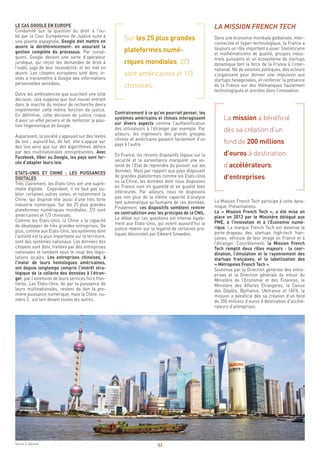 53
LA MISSION FRENCH TECH
Dans une économie mondiale globalisée, inter-
connectée et hyper-technologique, la France a
toujours un rôle important à jouer. Statisticiens
et mathématiciens de qualité, groupes indus-
triels puissants et un écosystème de startups
dynamique font la force de la France à l’inter-
national. Né de volontés politiques, des acteurs
s’organisent pour donner une impulsion aux
startups hexagonales, et renforcer la présence
de la France sur des thématiques hautement
technologiques et ancrées dans l’innovation.
La mission a bénéficié
dès sa création d’un
fond de 200 millions
d’euros à destination
d’accélérateurs
d’entreprises.
La Mission French Tech participe à cette dyna-
mique. Présentations.
La « Mission French Tech », a été mise en
place en 2013 par le Ministère délégué aux
PME, à l’innovation et à l’Économie numé-
rique. La marque French Tech est devenue le
porte-drapeau des startups high-tech fran-
çaises, véhicule de leur image en France et à
l’étranger. Concrètement, la Mission French
Tech remplit deux rôles majeurs : la coor-
dination, l’émulation et le rayonnement des
startups françaises, et la labellisation des
« Métropoles French Tech ».
Soutenue par la Direction générale des entre-
prises et la Direction générale du trésor du
Ministère de l’Economie et des Finances, le
Ministère des Affaires Etrangères, la Caisse
des Dépôts, Bpifrance, Ubifrance et l’AFII, la
mission a bénéficié dès sa création d’un fond
de 200 millions d’euros à destination d’accélé-
rateurs d’entreprises.
Sur les 25 plus grandes
plateformes numé-
riques mondiales, 2/3
sont américaines et 1/3
chinoises.
Contrairement à ce qu’on pourrait penser, les
systèmes américains et chinois interagissent
sur divers aspects comme l’authentification
des utilisateurs à l’étranger par exemple. Par
ailleurs, les ingénieurs des grands groupes
chinois et américains passent facilement d’un
pays à l’autre.
En France, les récents dispositifs légaux sur la
sécurité et la surveillance marquent une vo-
lonté de l’Etat de reprendre du pouvoir sur les
données. Mais par rapport aux pays disposant
de grandes plateformes comme les Etats-Unis
ou la Chine, les données dont nous disposons
en France sont en quantité et en qualité bien
inférieures. Par ailleurs, nous ne disposons
pas non plus de la même capacité d’analyse
tant automatique qu’humaine de ces données.
Finalement, ces dispositifs semblent rentrer
en contradiction avec les principes de la CNIL.
Le débat sur ces questions est intense égale-
ment aux Etats-Unis, qui voient aujourd’hui la
justice revenir sur la légalité de certaines pra-
tiques dénoncées par Edward Snowden.
LE CAS GOOGLE EN EUROPE
Condamné sur la question du droit à l’ou-
bli par la Cour Européenne de Justice suite à
une plainte espagnole, Google doit mettre en
œuvre le déréférencement- en assurant la
gestion complète du processus. Par consé-
quent, Google devient une sorte d’opérateur
juridique, qui reçoit les demandes de droit à
l’oubli, juge de leur recevabilité, et les met en
œuvre. Les citoyens européens sont donc in-
vités à transmettre à Google des informations
personnelles sensibles.
Outre les ambivalences que suscitent une telle
décision, cela suppose que tout nouvel entrant
dans le marché du moteur de recherche devra
implémenter cette même fonction de justice.
En définitive, cette décision de justice risque
d’avoir un effet pervers et de renforcer la posi-
tion hégémonique de Google.
Auparavant, la société s’appuyait sur des textes
de lois ; aujourd’hui, de fait, elle s’appuie sur
des lois ainsi que sur des algorithmes définis
par des multinationales omniprésentes. Avec
Facebook, Uber ou Google, les pays sont for-
cés d’adapter leurs lois.
ETATS-UNIS ET CHINE : LES PUISSANCES
DIGITALES
Très clairement, les Etats-Unis ont une supré-
matie digitale. Cependant, il ne faut pas ou-
blier certaines autres zones, et notamment la
Chine, qui dispose elle aussi d’une très forte
industrie numérique. Sur les 25 plus grandes
plateformes numériques mondiales, 2/3 sont
américaines et 1/3 chinoises.
Comme les Etats-Unis, la Chine a la capacité
de développer de très grandes entreprises. De
plus, comme aux Etats-Unis, les systèmes dont
l’activité est la plus importante sur le territoire,
sont des systèmes nationaux. Les données des
citoyens sont donc traitées par des entreprises
nationales et tombent sous le coup des légis-
lations locales. Les entreprises chinoises, à
l’instar de leurs homologues américaines,
ont depuis longtemps compris l’intérêt stra-
tégique de la collecte des données à l’étran-
ger, par l’extension de leurs services hors fron-
tières. Les Etats-Unis, de par la puissance de
leurs multinationales, restent de loin la pre-
mière puissance numérique, mais la Chine, nu-
méro 2, est loin devant toutes les autres.
Source S. Daviaud
 