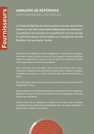 Fournisseurs
ANNUAIRE DE RÉFÉRENCE
À DESTINATION DES UTILISATEURS
Le Guide du Big Data est devenu grâce à ses deux premières
éditions un réel outil d’information plébiscité par les utilisateurs.
La profession est unanime sur la pertinence d’un tel ouvrage
et confirme le besoin d’information sur l’actualité du marché
Big Data tout au long de l’année.
En suivant les tendances actuelles et apportant un contenu riche (analyses,
interviews d’experts, projets concrets et cas d’usages), le Guide du Big Data
illustre le dynamisme du marché et met en valeur les annonceurs présents
dans chaque édition comme des pure-players.
Pour l’utilisateur que vous êtes, c’est un réel concentré de savoir faires,
références et spécialités que vous offrent équipementiers, éditeurs, analystes,
consultants, formateurs ou encore start-up du Big Data référencés dans ce
Guide.
Dans cette partie, retrouvez les acteurs qui participent à la croissante maturité
du Big Data en France.
Que vous soyez à la recherche de partenaires et fournisseurs, ou tout simplement
passionné du sujet et attentif aux évolutions de ses protagonistes, l’annuaire
suivant vous intéressera.
Référez-vous aux six catégories de labels mis en place pour identifier
immédiatement les domaines de compétences clefs de chaque entreprise et
pouvant donc répondre à vos besoins.
 