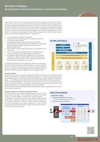 59
Ab Initio et Hadoop
Développement et exécution d’applications en environnement Hadoop
Depuis 20 ans, Ab Initio se concentre sur le traitement et la gestion des données d’entre-
prise, y compris les très gros volumes (de centaines de téraoctets à plusieurs pétaoctets),
les logiques applicatives les plus complexes, en batch et en temps réel, et la gestion com-
plète des métadonnées. Bon nombre des plus grandes entreprises mondiales ont logique-
ment choisi Ab Initio pour résoudre les problèmes très complexes liés à la gestion de leurs
données. C’est dans ce contexte qu’Ab Initio propose une solution complète pour lire, écrire,
traiter et interroger les «big data» stockées dans Hadoop. Cette solution utilise toute la
puissance qui fait la réputation d’Ab Initio, notamment :
•	 Une suite logicielle totalement intégrée
•	 Une plate-forme de développement graphique hautement
	 productive et facile à gérer
•	 La possibilité d’exécuter des applications en parallèle,
	 parfaitement évolutives, sur des clusters hétérogènes regroupant
	 l’ensemble des principales plates-formes (Unix, Linux,		
	 Windows, Mainframe)
•	 Performances élevées pour le traitement en mode batch et en 	
	 temps réel
•	 Prise en charge de l’intégration avec les métadonnées de	
	 l’entreprise via la solution de métadonnées d’Ab Initio
•	 Interrogation fédérée des données réparties sur l’ensemble de 	
	 l’entreprise : dans un système HDFS ou dans des bases de 	
	 données relationnelles, des fichiers plats, des datasets SAS, 	
	 des feuilles de calcul Excel, entre autres.
	
Le degré de parallélisme d’une application Ab Initio peut être ajus-
té en fonction de la répartition des données sur le cluster Hadoop.
Ab Initio s’intègre aux séquences et aux fichiers texte Hadoop et
prend en charge les formats Parquet, RCFile et ORC de base. Les
applications Ab Initio peuvent également être intégrées à Yarn.
Requêtes Hadoop
Ab Initio propose des composants intégrés permettant la lecture et l’écriture des données
Hadoop en parallèle. Les applications Ab Initio assurent le traitement simultané des don-
nées Hadoop et de tout autre type de données (SGBD, fichiers plats, flux XML, file de mes-
sages,…) sur différents types de plates-formes (Linux, AIX, Windows, z/OS, par exemple).
Ab Initio permet d’appliquer des mécanismes de sécurité aux sources de données Ha-
doop au niveau des colonnes et des lignes, afin de garantir que seuls les utilisateurs et les
groupes disposant des privilèges adéquats puissent y accéder.
Ab Initio permet l’accès indexé aux fichiers Hadoop, beaucoup plus rapide et efficace que les
technologies de type Hive.
Requêtes fédérées et création de datasets Hadoop
Ab Initio propose un accès fédéré aux données, ce qui permet aux
utilisateurs d’interroger toutes les bases de données ou tous les
fichiers, y compris Hadoop, auxquels Ab Initio peut accéder.
Lorsque des utilisateurs soumettent des requêtes SQL fédérées
via Ab Initio, ils peuvent charger les résultats dans une cible prise
en charge par Ab Initio, y compris Hadoop. Cette fonctionnalité
permet aux analystes et aux autres utilisateurs de créer et d’ex-
ploiter des datasets Hadoop ad hoc à partir de données provenant
de nombreuses autres sources.
 