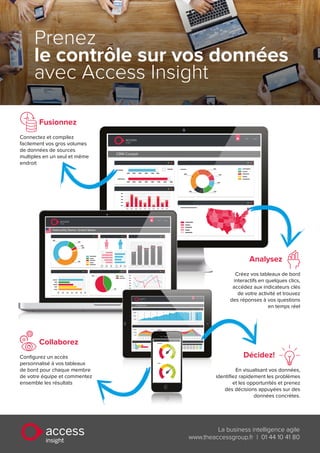 CRM Cockpit
Help | Logout
access
Insight
Help | Logout
access
Insight
Nationality Demo: United States
IT Dashboard
Help | Logout
access
Insight
Prenez
le contrôle sur vos données
avec Access Insight
insight
access La business intelligence agile
www.theaccessgroup.fr | 01 44 10 41 80
Fusionnez
Connectez et compilez
facilement vos gros volumes
de données de sources
multiples en un seul et même
endroit
Décidez!
En visualisant vos données,
identifiez rapidement les problèmes
et les opportunités et prenez
des décisions appuyées sur des
données concrètes.
Analysez
Créez vos tableaux de bord
interactifs en quelques clics,
accédez aux indicateurs clés
de votre activité et trouvez
des réponses à vos questions
en temps réel
Collaborez
Configurez un accès
personnalisé à vos tableaux
de bord pour chaque membre
de votre équipe et commentez
ensemble les résultats
 