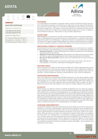 64
Hard Soft B.I. Dataviz Conseil Instit.
www.adista.fr
HISTORIQUE
La société Adista s’est imposée en quelques années comme le spécialiste français des ser-
vices informatiques proposés aux entreprises et collectivités sur les réseaux Très Haut Dé-
bit, et comme un acteur majeur sur le marché de l’hébergement informatique. Forte de ses
30 années d’expérience, l’entreprise connait aujourd’hui une croissance soutenue de son
CA de plus de 20 % par an depuis 8 ans. Adista compte 24 agences en France, un départe-
ment Grandes Entreprises, 7 Datacenters et plus de 300 collaborateurs.
SAVOIR-FAIRE
Cœur d’activité : En transformant l’innovation technologique en valeur économique, Adista par-
ticipe au développement des entreprises dans leur écosystème : le système d’information.
Associant les savoir-faire d’hébergeur, d’opérateur télécoms, de spécialiste de l’informatique
d’entreprise et d’agence digitale, Adista dépasse les schémas conventionnels pour proposer
une vision innovante contribuant à l’atteinte des objectifs et à la performance de ses clients.
PRESTATIONS / PRODUITS / SERVICES PROPOSÉS
Nos domaines d’activité nous permettent d’accompagner nos clients dans leur transfor-
mation numérique, notamment grâce à notre agence digitale et nos compétences Big Data.
•	 IntégrationdeSystèmes:lemétierd’Adistadepuisunetrentained’annéesaveclareconnaissance
	 des grands acteurs du marché.
•	 Hébergementinformatiqueetinfogérance: Adista dispose de 7 Datacenters en propre,10 dès
	 2017 dans le cadre du développement de notre réseau de Datacenters de Proximité.
•	 Opérateur de Télécommunications : Adista construit les réseaux privés et accès internet de
	 ses clients.
•	 Agence Digitale : Adista façonne la croissance numérique de ses clients, avec ses ser	
	 vices Big Data, e-commerce, marketing et développement applicatif.
SECTEURS CIBLES
Acteur historique du système d’information des PME et ETI, Adista développe depuis deux
ans sa présence sur le marché des grandes entreprises, avec un département dédié en
charge des grands comptes nationaux. Adista est également très impliqué auprès des col-
lectivités : Conseils Régionaux, Généraux, grandes Mairies, SDIS, Centres Hospitaliers…
COUVERTURE GÉOGRAPHIQUE
Avec ses 24 agences, un département Grandes Entreprises, et une agence digitale, Adista
couvre tout le territoire français. Particularité historique, Adista est le premier opérateur
privé présent sur les réseaux très haut débit d’initiative publique (RIP THD). Présent sur
plus de 80 RIP, avec une offre intégrant toutes les technologies (fibre, satellite, FH, xDSL…)
Adista est le plus à même de proposer à ses clients les réseaux adaptés à leurs besoins.
ACTUALITÉ
Adista propose une approche unifiée et simplifiée du Big Data avec une vision très pragma-
tique. La plupart des entreprises sont à un pas des bénéfices apportés par le Big Data. Grâce à
notre expertise du consulting et du développement, nous proposons une démarche nouvelle,
qui va à l’encontre de ce qui est généralement mis en œuvre avec Hadoop. Pas de déploiement
long, massif, avec des rapports pas forcément pertinents, mais plutôt des étapes rapides, qui
génèrent systématiquement de la valeur. Et des résultats appréciés par les collaborateurs et
le management à chaque étape. Adista est partenaire premium de Splunk. Nous apportons à
la vision de Splunk toute la puissance de nos centres d’hébergement, nos savoir-faire d’opé-
rateur de télécommunications, et la méthodologie de notre agence digitale.
AVANTAGES CONCURRENTIELS
La spécificité d’Adista réside dans l’association de quatre pôles de services qui assurent la
cohérence, la sécurité, la disponibilité et permettent une utilisation de leurs applicatifs et
services dans les meilleures conditions. Avec nos services Big Data, nous procurons l’intel-
ligence opérationnelle et l’analyse prédictive nécessaires à une vision à 360° d’une organi-
sation. Notre pertinence est unique. En produisant le système d’information de centaines
de clients dans nos 7 Datacenters, en concevant nos propres Datacenters de Proximité,
nous sommes aussi bien des spécialistes des services hébergés, de l’infogérance, et de
la construction de Clouds privés. Premier opérateur en France à travailler sur les réseaux
fibre optique d’initiative publique, nous proposons la convergence IP à nos clients depuis
une quinzaine d’années. Et surtout l’innovation est dans notre ADN : nous la mettons à la
disposition de nos clients.
CONTACT
GAUTIER PAPAZIAN
Ingénieur Commercial
+33 (0)3 57 54 54 00
+33 (0)6 28 59 57 97
gpapazian@adista.fr
81, avenue Edouard Vaillant
Immeuble Le Quintet - Bât. E
92100 Boulogne-Billancourt
ADISTA
 
