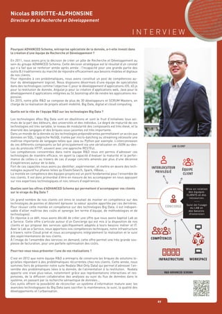 I N T E R V I E W
67
Nicolas BRIGITTE-ALPHONSINE
Directeur de la Recherche et Développement
Pourquoi ADVANCED Schema, entreprise spécialiste de la donnée, a-t-elle investi dans
la création d’une équipe de Recherche et Développement ?
En 2011, nous avons pris la décision de créer un pôle de Recherche et Développement au
sein du groupe ADVANCED Schema. Cette décision stratégique est le résultat d’un constat
qui n’a fait que se renforcer année après année : l’incapacité pour une grande partie des
outils B.I traditionnels du marché de répondre efficacement aux besoins mobiles et digitaux
de nos clients.
Pour répondre à ces problématiques, nous avons constitué un pool de compétences au-
tour du développement logiciel. Nous disposons désormais d’une équipe de spécialistes
dans des technologies comme l’objective-C pour le développement d’applications iOS, d3.js
pour la restitution de donnée, Angular.js pour la création d’applications web, Java pour le
développement d’applications intégrées au SI, bootstrap afin de rendre les applications res-
ponsive.
En 2015, notre pôle R&D se compose de plus de 30 développeurs et SCRUM Masters, en
charge de la réalisation de projets alliant mobilité, Big Data, digital et cloud computing.
Quelle est le rôle de l’équipe R&D sur les technologies Big Data ?
Les technologies dîtes Big Data sont en ébullitions et sont le fruit d’initiatives tous azi-
muts de la part des éditeurs, des universités et des individus. Le degré de maturité de ces
technologies est très variable, le niveau de modularité des composants est très élevé, et la
diversité des langages et des briques sous-jacentes est très importante.
Dans un monde de la donnée où les technologies prépondérantes permettaient un accès aux
données en SQL, l’approche NoSQL traitée par micro-batching ou streaming nécessite une
maîtrise importante de langages telles que Java ou Python par exemple. L’interconnexion
de ces différents composants se fait principalement via une sérialisation en JSON au-des-
sus du protocole HTTP, souvent avec une approche RESTFul.
Les compétences concentrées dans notre équipe R&D nous ont permis d’adresser ces
technologies de manière efficace, en ayant la capacité d’évaluer la maturité et la perfor-
mance de celles-ci au travers de cas d’usage concrets amenés par plus d’une décennie
d’expériences autour de la data.
Fort de ces capacités nous avons pu identifier, expérimenter, et mettre en œuvre des tech-
nologies aujourd’hui phares telles qu’ElasticSearch, Spark, HBase, …
La montée en compétence des équipes projets est un point fondamental pour l’ensemble de
nos clients. Il est donc primordial d’être en mesure de les accompagner en nous appuyant
sur nos expertises technologiques et nos retours d’expériences.
Quelles sont les offres d’ADVANCED Schema qui permettent d’accompagner vos clients
sur le virage du Big Data ?
Un grand nombre de nos clients ont émis le souhait de monter en compétence sur des
technologies de pointes et désirent éprouver la valeur ajoutée apportée par ces dernières.
Pour réussir cette montée en compétence sur des technologies Big Data, il est indispen-
sable d’allier maîtrise des coûts et synergie (en terme d’équipe, de méthodologies et de
technologies).
En réponse à ce défi, nous avons décidé de créer une offre que nous avons baptisé Lab as
a Service. Cette offre s’articule autour d’un Concierge qui est mis à la disposition de nos
clients et qui propose des services spécifiquement adaptés à leurs besoins métier et IT.
Avec le Lab as a Service, nous apportons nos compétences techniques, notre infrastructure
à travers notre Cloud privé et nous accompagnons intégralement la réalisation et le suivi
des expérimentations de nos clients.
À l’image de l’ensemble des services on demand, cette offre permet une très grande sou-
plesse de facturation, pour une parfaite optimisation des coûts.
Pourriez-vous nous présenter l’une de vos réalisations ?
C’est en 2012 que notre équipe R&D a entrepris de construire les briques de solutions lo-
gicielles répondant à des problématiques récurrentes chez nos clients. Cette année, nous
sommes fiers de présenter notre suite Nodata (Not Only Data) qui permet d’adresser l’en-
semble des problématiques liées à la donnée, de l’alimentation à la restitution. Nodata
apporte une vraie plus-value, notamment grâce aux représentations interactives et res-
ponsives, de la diffusion collaborative des analyses au suivi du flux de données dans le
système, en passant par la recherche sémantique de données…
Ces outils offrent la possibilité de réconcilier un système d’information mature avec les
avancées technologiques du Big Data sans sacrifier la maintenance, le suivi, la qualité des
développements et l’urbanisation.
 