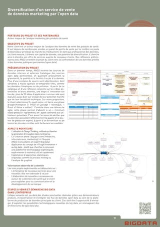 71
Diversification d’un service de vente
de données marketing par l’open data
PORTEURS DU PROJET ET SES PARTENAIRES
Acteur majeur de l’analyse marketing des produits de santé
OBJECTIFS DU PROJET
Notre client est un acteur majeur de l’analyse des données de vente des produits de santé.
Il suit depuis de nombreuses années un panel de points de vente qui lui confère un poste
d’observateur privilégié du marché du médicament. En tant que professionnel des données,
ce client mesure, à travers son capital de donnée, son potentiel de diversification. Il cherche
ainsi à étendre son offre de services auprès de nouveaux clients. Des réflexions prélimi-
naires avec ANEO orientent le projet du client vers la confrontation de ses données privées
à des données publiques pertinentes (open data).
PRÉSENTATION DU PROJET
Dans un premier temps, ANEO recense les sources de
données internes et externes (catalogue des sources
open data pertinentes), en qualifiant précisément la
granularité, la qualité et la facilité d’accès à la donnée.
Plus d’une centaine de source sont sélectionnées, dont
certaines à maille spatiale et temporelle fines, comme
les données climatiques ou de pollution. A partir de ce
catalogue et d’une réflexion conjointe sur les cibles po-
tentielles et leurs attentes, une étape d ‘innovation est
lancée: plus de 50 idées d’application commerciale sont
évaluées aussi bien sur le plan de leur potentiel marché
que de leur faisabilité technique. Sur notre proposition,
le client sélectionne 3 « quick wins » et lance une phase
d’expérimentation (« Proof of Concept » technique, «
Proof of Value » métier). Conduite dans une démarche
agile, cette phase permet d’aboutir à un « minimum
viable product » rapidement, en l’ayant confronté aux uti-
lisateurs potentiels. C’est aussi l’occasion de vérifier que
les données possèdent effectivement la qualité et le pou-
voir de prédiction espéré, à partir d’un échantillon ou de
toutes les données si elles sont facilement accessibles.
ASPECTS NOVATEURS
-	 L’utilisationduDesignThinking,méthodequifavorise
	 lagénérationd’innovationdansl’entreprise
-	 Co-création entre l’équipe client (médecins,
	 informaticiens, marketing), et l’équipe
	 ANEO (consultants et expert Big Data)
-	 Application du concept de « Frugal Innovation »
	 au big data : plutôt que chercher à concevoir
	 une plateforme technologique sophistiquée,
	 expérimenter à moindre coût et rapidement
-	 Exploitation d’approches statistiques
	 originales comme le process mining ou
	 l’analyse de graphes
Valorisation observée de la donnée
Les trois projets expérimentés ont débouchés sur :
-	 L’émergence de nouveaux services pour une
	 nouvelle cible non adressée à ce jour
-	 L’élaboration de nouvelles connaissances
	 autour de la données de santé que le client
	 peut exploiter pour sa communication et le
	 développement de sa marque
ETAPES À VENIR ET DÉMARCHE BIG DATA
DANS L’ENTREPRISE
L’étape suivante est, au-delà des études ponctuelles réalisées grâce aux démonstrateurs
produits, d’industrialiser et d’intégrer les flux de données open data au sein de la plate-
forme de production de données principale du client. Ceci doit être l’opportunité d’envisa-
ger d’exploiter les possibilités technologiques nouvelles du big data, en envisageant des
architectures de type data lake.
 
