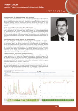 I N T E R V I E W
73
Frederic Goujon
Managing Partner, en charge des développements BigData
Frédéric quels sont les développements en cours chez vous ?
Aujourd’hui nous nous concentrons sur des applications permettant aux administrateurs
de nos développements (effectués autour des solutions IBM Cognos) d’améliorer la satis-
faction de leurs utilisateurs. Nous avons également acquis des compétences essentiels
permettant de mettre en œuvre l’ensemble de la chaine de logiciels aboutissant à la créa-
tion d’applications d’analyse et de reporting liées au traitement de type de données hété-
rogènes.
Pouvez-vous nous dire quels sont vos choix technologiques ?
Bien sûr, BGFi consulting étant l’un des principaux partenaires IBM autour des aspects Ana-
lytics et Management de l’information, nous avons travaillés sur les solutions développées
par l’éditeur (BigInsight, Streams…) en y ajoutant des compléments tel que ElasticSearch,
LogStash ainsi que des développements sous AngularJS. Nous ne limitons cependant pas
nos choix, le marché évolue très rapidement avec de nouvelles offres et nous étudions les
principales solutions afin de constituer les meilleures réponses aux problématiques de nos
clients.
Concrètement, quelles sont les solutions que vous proposez ?
Nous avons développés actuellement une solution basée sur une approche « Big Data ».
SmartMonitoring© est une application en mode SaaS qui permet de récupérer à la fois
les données de service des serveurs applicatifs en les corrélant avec les logs applicatifs
stockés. Aujourd’hui très peu de responsables d’applications Cognos ont le temps de traiter
ces logs qui pourtant sont de précieuses informations pour améliorer la qualité perçue
par les utilisateurs finaux. Nous avons donc mis en place une offre permettant de dégager
les tendances et de générer automatiquement des alertes dans les cas critiques. Celles-ci
sont revues par nos experts et des actions d’amélioration et/ou correctrices proposées aux
responsables Business Intelligence de nos clients.
Comment voyez-vous l’évolution du marché du Big Data ?
De nombreuses données deviennent disponibles en open data et celles-ci évoluent de plus
en plus rapidement. Il est évident que les analyses actuellement réalisées uniquement sur
des données internes ne vont plus suffire pour comprendre les phénomènes. Il est donc
impératif de pouvoir acquérir de nouvelles données, les relier aux données préexistantes et
rendre une vision lisible des facteurs déterminants. C’est tout le savoir-faire de nos équipes
acquis dans la gestion de la donnée et le reporting.
BGFi consulting investit dans l’étude des logiciels disponibles sur le marché pour répondre
aux besoins spécifiques de ses clients en élaborant des solutions complètes, voir en dé-
veloppant des applications ciblées. Nous n’hésitons pas également à nous rapprocher de
partenaires experts de certains domaines afin d’aboutir à une solution optimum.
 