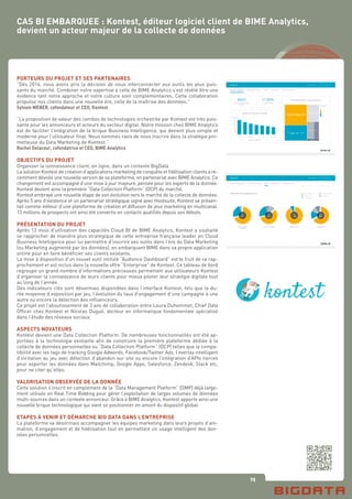 75
PORTEURS DU PROJET ET SES PARTENAIRES
“Dés 2014, nous avons pris la décision de nous interconnecter aux outils les plus puis-
sants du marché. Combiner notre expertise à celle de BIME Analytics s’est révélé être une
évidence tant notre approche et notre culture sont complémentaires. Cette collaboration
propulse nos clients dans une nouvelle ère, celle de la maîtrise des données.”
Sylvain WEBER, co­fondateur et CEO, Kontest
“La proposition de valeur des combos de technologies orchestrée par Kontest est très puis-
sante pour les annonceurs et acteurs du secteur digital. Notre mission chez BIME Analytics
est de faciliter l’intégration de la brique Business Intelligence, qui devient plus simple et
moderne pour l’utilisateur final. Nous sommes ravis de nous inscrire dans la stratégie pro-
metteuse du Data Marketing de Kontest.”
Rachel Delacour, co­fondatrice et CEO, BIME Analytics
OBJECTIFS DU PROJET
Organiser la connaissance client, en ligne, dans un contexte BigData
La solution Kontest de création d’applications marketing de conquête et fidélisation clients a ré-
cemment dévoilé une nouvelle version de sa plate­forme, en partenariat avec BIME Analytics. Ce
changement est accompagné d’une mise à jour majeure, pensée pour les experts de la donnée.
Kontest devient ainsi la première “Data Collection Platform” (DCP) du marché.
Kontest embraye une nouvelle étape de son évolution vers le marché de la collecte de données.
Après 5 ans d’existence et un partenariat stratégique signé avec Hootsuite, Kontest se présen-
tait comme éditeur d’une plate­forme de création et diffusion de jeux marketing en multicanal.
13 millions de prospects ont ainsi été convertis en contacts qualifiés depuis ses débuts.
PRÉSENTATION DU PROJET
Après 12 mois d’utilisation des capacités Cloud BI de BIME Analytics, Kontest a souhaité
se rapprocher de manière plus stratégique de cette entreprise française leader en Cloud
Business Intelligence pour lui permettre d’inscrire ses outils dans l’ère du Data Marketing
(ou Marketing augmenté par les données), en embarquant BIME dans sa propre application
online pour en faire bénéficier ses clients existants.
La mise à disposition d’un nouvel outil intitulé “Audience Dashboard” est le fruit de ce rap-
prochement et est inclus dans la nouvelle offre “Enterprise” de Kontest. Ce tableau de bord
regroupe un grand nombre d’informations précieuses permettant aux utilisateurs Kontest
d’organiser la connaissance de leurs clients pour mieux piloter leur stratégie digitale tout
au long de l’année.
Des indicateurs clés sont désormais disponibles dans l’interface Kontest, tels que la du-
rée moyenne d’exposition par jeu, l’évolution du taux d’engagement d’une campagne à une
autre ou encore la détection des influenceurs.
Ce projet est l’aboutissement de 3 ans de collaboration entre Laura Duhommet, Chief Data
Officer chez Kontest et Nicolas Dugué, docteur en informatique fondamentale spécialisé
dans l’étude des réseaux sociaux.
ASPECTS NOVATEURS
Kontest devient une Data Collection Platform. De nombreuses fonctionnalités ont été ap-
portées à la technologie existante afin de construire la première plate­forme dédiée à la
collecte de données personnelles ou “Data Collection Platform” (DCP) telles que la compa-
tibilité avec les tags de tracking Google Adwords, Facebook/Twitter Ads, l’overlay intelligent
d’incitation au jeu avec détection d’abandon sur site ou encore l’intégration d’APIs tierces
pour exporter les données dans Mailchimp, Google Apps, Salesforce, Zendesk, Slack etc,
pour ne citer qu’elles.
VALORISATION OBSERVÉE DE LA DONNÉE
Cette solution s’inscrit en complément de la “Data Management Platform” (DMP) déjà large-
ment utilisée en Real Time Bidding pour gérer l’exploitation de larges volumes de données
multi-sources dans un contexte annonceur. Grâce à BIME Analytics, Kontest apporte ainsi une
nouvelle brique technologique qui vient se positionner en amont du dispositif global.
ETAPES À VENIR ET DÉMARCHE BIG DATA DANS L’ENTREPRISE
La plate­forme va désormais accompagner les équipes marketing dans leurs projets d’ani-
mation, d’engagement et de fidélisation tout en permettant un usage intelligent des don-
nées personnelles.
CAS BI EMBARQUEE : Kontest, éditeur logiciel client de BIME Analytics,
devient un acteur majeur de la collecte de données
 