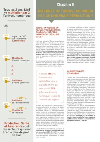 8
INTRO : UN MARCHÉ EN
PLEINE EFFERVESCENCE.
POURQUOI L’IOT EST-IL
INTIMEMENT LIÉ AU BIG
DATA ?
L’IoT, pour Internet of Things, ou en français
Internet de Objets, est un devenu réel phéno-
mène en 2014 et 2015. Si les technologies sont
apparues depuis quelques années, le sujet
s’est trouvé au cœur des discussions tout au
long de l’année. Et pour cause. Selon une étude
EMC-IDC, l’internet de objets contribuera « à
doubler la taille de l’univers numérique tous
les deux ans, lequel devrait peser 44.000 mil-
liards de gigaoctets en 2020, soit 10 fois plus
qu’en 2013».
On estime qu’actuellement seulement 22% des
données sont exploitables pour le Big Data,
chiffre qui sera porté à 35% grâce aux données
numériques issues de l’internet des objets.
« Seules 22% des
données sont
exploitables pour le
Big Data, chiffre qui
sera porté à 35%
grâce aux données
numériques issues de
l’internet des objets»
Au total, McKinsey évalue l’impact de l‘IoT à
6,2 trillions (milliards de milliards) de dollars
en 2025. Le cabinet estime qu’il y aura 9 su-
jets touchés par l’IoT : la domotique (automa-
tisation et sécurité de la maison), l’automobile
(autonomie, maintenance et assurance), la ville
(santé publique et transports), l’externe (trans-
ports, logistique et navigation), l’humain (sport
et santé), la construction (optimisation des travaux,
sécuritéetsanté),lecommercedegrandeconsom-
mation (automatisation, marketing), les usines
(gestion des opérations et des équipements) et en-
fin le lieu de travail (sécurité et énergie).
Lors du World Economic Forum, on a parlé de
5 milliards de personnes et 50 milliards d’ob-
jets connectés en 2020. D’ici 2019, le marché
de l’internet des objets équivaudra à deux fois
celui des tablettes, smartphones et ordina-
teurs, cumulés.
La première génération d’objets connectés
de grande consommation - comme les brace-
lets, les montres ou les thermostats - arrive à
maturité et affichera des prix de plus en plus
accessibles avec des technologies de plus en
plus perfectionnées. La phase réservée aux
early-adopteurs est terminée et ces objets
deviendront courants, même si certaines ré-
ticences persistent. Le cabinet McKinsey pré-
voit une courbe de développement similaire à
celle des smartphones. En 2010, 170 million
en avaient été vendus, pour plus d’un milliard
en 2014, alors que leur prix avait considérable-
ment baissé.
La baisse des prix joue donc un rôle crucial
dans la démocratisation de l’internet des ob-
jets. Hal Varian, Chief Economist chez Google,
a déclaré que « le prix des capteurs, proces-
seurs et des réseaux a énormément diminué.
Depuis que le WIFI est largement déployé, il est
relativement facile d’ajouter des objets connec-
tés aux maisons et bureaux » (source Forbes).
LA QUESTION DES
STANDARDS
L’IoT est donc un marché en forte expansion,
mais encore assez peu structuré. Au niveau
mondial aucun standard n’a encore été défini,
ni implicitement, ni explicitement. La course
est donc lancée entre équipementiers et fabri-
cants d’objets connectés. Celui qui saura im-
poser son modèle acquerra alors une position
de force notable. Durant les deux dernières
années, des fabricants de semi-conducteurs,
de matériel hardware, software ainsi que des
acteurs du réseau ont uni leurs forces pour dé-
velopper leurs propres standards. L’Industrial
Internet Consortium, formé par AT&T, Cisco,
GE, IBM et Intel a ainsi pour rôle de créer des
standards d’interopérabilité pour l’industrie.
D’autres groupes adoptent la même démarche
pour les API par exemple.
Ce qui ressort, c’est que les fabricants de se-
mi-conducteurs devront former des alliances
s’ils veulent tirer les bénéfices du marché de
l’internet des objets. Joep van Beurden, Chief
Executive chez CSR (fabricant de semiconduc-
teurs) a en effet déclaré dans un entretien avec
McKinsey que seulement 10% de la valeur fi-
nancière capturée de l’IoT provient des objets,
les 90% restants étant liés à la façon dont ces
objets sont connectés à internet.
Chapitre II
INTERNET OF THINGS : POURQUOI
EST-CE UNE VRAIE RÉVOLUTION ?
Tous les 2 ans, L’IoT
va multiplier par 2
l’univers numérique
Production, Santé
et Assurance sont
les secteurs qui vont
tirer le plus de profit
de l’IoT
2010
2015
2020
2025
7 milliards
d’objets connectés
5 milliards
de "mobile devices"
+20%
/ an
+30%
/ an
30 milliards
de capteurs
30 milliards
d’objets connectés
Impact de l’IoT
sur l’économie:
6,2 trillions $
 