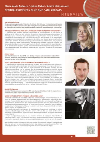 I N T E R V I E W
81
Marie Aude Aufaure
Responsablepédagogiquedel’ExecutiveCertificate-BigDatapourl’entreprisenumériquede
CentraleSupélec Executive Education. Elle est également expert indépendant en technologies
du numérique, et conseille des entreprises dans le domaine des technologies numériques.
QUELSOCLEDECONNAISSANCESEST-ILNÉCESSAIRED’AVOIRPOURDEVENIRDATASCIENTIST?
Le traitement des données massives, hétérogènes et arrivant souvent en flux continu, a
fait émerger le métier de data scientist. Il requière des compétences mathématiques et
statistiques pour construire des modèles prédictifs à partir de ces masses de données, des
compétences informatiques pour concevoir l’architecture des systèmes et les algorithmes,
mais également une excellente connaissance du métier pour pouvoir générer de la valeur
à partir des données. Au-delà de ce corpus de compétences élémentaires, les projets de
Data Science vont devoir faire intervenir des expertises connexes comme le juridique, les
réseaux de distribution, le marketing produit, etc. A cette transversalité, le leader d’un pro-
jet de Data Science va devoir ajouter des compétences en management adaptées à la re-
cherche exploratoire et des capacités à identifier des approches innovantes en phase avec
son entreprise.
Julien Cabot
CEO et co-fondateur de Blue DME, une startup française spécialisée dans la Data Mon-
etization, proposant une plateforme innovante de négociation électronique de données
interentreprises et intra-groupe.
QU’EST-CE QUE LES BIG DATA CHANGENT POUR LES ENTREPRISES ?
La transformation numérique des relations sociales, des entreprises et des infrastruc-
tures industrielles, généralisée par la modification des usages et l’émergence de techno-
logies clés telles que les Big Data, les objets connectés et les données ouvertes, est une
réalité incontournable. Elle se base sur des technologies de rupture qui, outre le fait de
repenser l’architecture des systèmes d’information, ouvre la voie à de nouveaux modèles
économiques tels que la tarification à l’usage ou l’économie collaborative, et fait émerger
un modèle d’innovation plus ouvert. Le volume de données disponible a considérablement
augmenté, et ceci sera amplifié avec l’augmentation massive des objets connectés.
Les enjeux de cette transformation numérique, et plus particulièrement du traitement des
données massives sont à la fois scientifiques, économiques, éthiques et d’ordre sociétal. Le
Big Data modifie à la fois les métiers d’analyse de données historiques, connaissance client,
actuariat, analyse de risques, …, mais également rend transversale cette compétence à de
nouveaux départements de l’entreprise : achats, logistique, RH, etc.
André Meillassoux
Avocat d’affaires, associé du cabinet ATM Avocats, spécialisé dans le droit des systèmes
d’information, de la propriété intellectuelle et des média.
QUELS SONT LES ASPECTS ÉTHIQUES LIÉS AUX BIG DATA ?
À l’heure de l’Uberisation de la société et du Big Data, où les technologies transforment tous les as-
pects de notre vie, les possibilités accrues d’exploiter les gigantesques quantités de don-
nées qui s’accumulent en permanence sont considérables. Les techniques de profilage, de
géolocalisation, d’identification des comportements peuvent procurer des avantages, une
meilleure connaissance du monde et de notre environnement, mais elles ouvrent à beau-
coup d’acteurs, étatiques et privés, qui nous sont extérieurs, des possibilités de connaître
maints aspects de notre vie privée.
Ces progrès fascinants représentent de lourds enjeux, financiers et sociétaux. Ils ont un
coût, celui du développement d’atteintes à notre intimité et à nos droits fondamentaux
(secret des correspondances, protection de nos données personnelles, etc.), peut-être demain
à notre liberté.
L’Europe a un passé douloureux et une ancienne tradition de protection des individus et
d’attention à leurs droits. Un combat se joue entre cette conception à laquelle nous tenons,
et une autre, plus anglo-saxonne, où beaucoup d’excès seraient permis, au nom du progrès.
Quel équilibre trouver ? Quelle place pour une éthique ? Et comment l’imposer ? Il est peut-être
déjà trop tard, tant les technologies permettent déjà des avancées spectaculaires. Mais une
prise de conscience est nécessaire pour garder le meilleur en évitant le pire.
Marie Aude Aufaure / Julien Cabot / André Meillassoux
CENTRALESUPÉLEC / BLUE DME / ATM AVOCATS
 