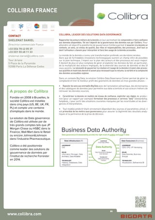 88
Hard Soft B.I. Dataviz Conseil Instit.
COLLIBRA, LEADER DES SOLUTIONS DATA GOVERNANCE
Rapprocher les acteurs métiers de la donnée en leur permettant de comprendre et faire confiance
aux données disponibles. Tel est l’objectif de la gouvernance des données vue par Collibra. Pour
atteindre cet objectif la plateforme de gouvernance Collibra permet d’associer à la donnée un
contexte, un sens, un niveau de qualité, des rôles et responsabilités, des processus…bref tout ce
dont l’utilisateur a besoin pour interpréter et faire bon usage de la donnée accessible.
Le monde de la donnée a connu une transformation profonde ces dernières années.
Alors que de formidables innovations technologiques ouvrent un champ infini de possibles
sur le plan technique, l’impact sur le plan des acteurs et des processus est aussi majeur.
Il devient de plus en plus complexe de gérer et exploiter les données du fait, en particulier,
de la multiplicité des acteurs impliqués, de la diversité des sources de données et des SI
sous-jacents. La nécessité de gouverner la création et l’usage de la donnée à travers des proces-
sus qualifiés et maitrisés devient d’autant plus nécessaire que le volume, la variété et la complexité
des données accessibles explose.
Dans un contexte Big Data, la solution Collibra Data Governance Center permet de gérer la
complexité et tirer le meilleur profit des gisements de données en trois grandes phases :
•	 Rajouter du sens aux entrepôts Big Data avec de l’annotation sémantique, des dictionnaires
et des catalogues de données pour permettre aux data scientists et aux acteurs métiers de
retrouver les données sources,
•	 Caractériser la donnée en matière de niveau de confiance, expliciter ses règles de produc-
tion (pour un rapport par exemple) formaliser des processus et services “data” (stewardship,
helpdesk,..) pour sortir des situations courantes marquées par les incertitudes et les diver-
gences d’interprétation,
•	 Tout modèle prédictif étant strictement dépendant des sources et paramètres utilisé, il
est primordial de les mettre sous gouvernance pour assurer la légitimité des résultats analy-
tiques et la pertinence de la prise de décision.
www.collibra.com
CONTACT
SHELEMAT DANIEL 
Directrice commerciale France
+33 (0)6 78 42 05 37
+33 (0)1 55 68 11 33
shelemat.daniel@collibra.com 
Tour Ariane
5 Place de la Pyramide
92088 Paris La Défense Cedex
COLLIBRA FRANCE
A propos de Collibra
Fondée en 2008 à Bruxelles, la
société Collibra est installée
dans cinq pays (US, BE, UK, FR,
PL) et compte une centaine
d’employés dans le monde.
La solution de Data governance
de Collibra est utilisée par de
très grands comptes tels que JP
Morgan Chase ou HSBC dans la
Finance, Wall Mart dans le Retail
ou encore Johnson&Johnson
dans l’industrie Pharmaceutique.
Collibra a été positionnée
comme leader des solutions de
gouvernance de données par
l’institut de recherche Forrester
en 2014.
 