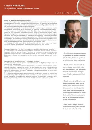 I N T E R V I E W
91
Quelle est la spécialité de votre entreprise ?
•	 Nous développons des outils informatiques afin d’aider nos clients à remédier aux pro-
blèmes d’aujourd’hui. Nous concevons des superordinateurs qui favorisent les découvertes
dans le domaine des sciences. Grâce à nos systèmes, les scientifiques bénéficient de l’un
des outils les plus puissants actuellement proposés.
•	 Les situations auxquelles il est nécessaire de faire face de nos jours sont de plus en plus
conséquentes et complexes, et les entreprises ont besoin de superordinateurs à cette fin.
•	 Pour nous, venir travailler chaque matin chez Cray est une expérience des plus moti-
vantes car nous savons que nos superordinateurs, lorsqu’ils sont exploités par des scienti-
fiques et des ingénieurs de renom, peuvent permettre de changer le monde. Qu’il s’agisse
de sauver des vies en protégeant les populations de conditions climatiques extrêmes,
de concevoir des voitures et des avions plus sécurisés, d’identifier de nouvelles sources
d’énergie afin de préserver les ressources naturelles ou de trouver un remède à des mala-
dies potentiellement mortelles, la modélisation et la simulation par superordinateur consti-
tuent la clé pour s’atteler à des problèmes jamais résolus jusqu’alors.
•	 Notre objectif est de fournir à nos clients les éléments dont ils ont besoin pour traiter,
stocker et analyser leurs données, tout en profitant de résultats sans pareils.
Quels sont les secteurs les plus à mêmes de tirer parti du calcul haute performance ?
•	 Cray propose à ses clients, provenant de divers secteurs et utilisant diverses infrastruc-
tures, des outils qui leur permettent d’accélérer les innovations et de remédier à divers
problèmes. Cray a conçu des superordinateurs parmi les plus puissants au monde, et em-
ployés dans le secteur de la fabrication, de l’énergie, des sciences de la vie et de la météo-
rologie.
Comment fait-on actuellement face à l’afflux des Big Data ?
•	 Chez Cray, nous pensons que les superordinateurs et les Big Data vont peu à peu se
mêler de bien des manières.
•	 Aujourd’hui, ces mêmes ordinateurs ne sont plus seulement exploités par les scienti-
fiques et ingénieurs, mais sont en mesure de gérer les Big Data, parmi d’autres données
en constante évolution. Ces données proviennent de divers endroits : de satellites (via des
capteurs), de publications sur Twitter, d’appareils FitBit portés au poignet ou encore d’ob-
jets toujours plus connectés.
•	 Il existe peu d’entreprises et de gouvernements qui, à l’heure actuelle, ne tiennent pas
compte de l’impact des Big Data sur leurs opérations futures. Nous sommes en mesure
d’aider ces mêmes entités à tenir le cap dans l’économie mondiale via le traitement, l’ana-
lyse et l’exploitation du volume extrêmement élevé des données se trouvant à portée.
Catalin MOROSANU
Vice-président du marketing et des ventes
- En météorologie, les superordinateurs
Cray génèrent des modèles climatiques
à la résolution plus élevée, synonymes
de prévisions plus fiables et détaillées.
- Dans le domaine des sciences de la
vie, les délais se voient réduits grâce
aux superordinateurs Cray, tout comme
les coûts en recherche et développe-
ment. Par ailleurs, la compétitivité est
renforcée.
- Dans le secteur de la fabrication, nos
superordinateurs ont, depuis plus de
30 ans, permis la réalisation de simu-
lations complexes destinées à amélio-
rer le design et le fonctionnement de
nombreux produits employés au sein de
l’automobile et de l’aéronautique, ainsi
que par les fournisseurs de biens de
grande consommation.
- D’une manière ou d’une autre, nos
superordinateurs ont joué un rôle dans
la vie des gens autour du monde.
 