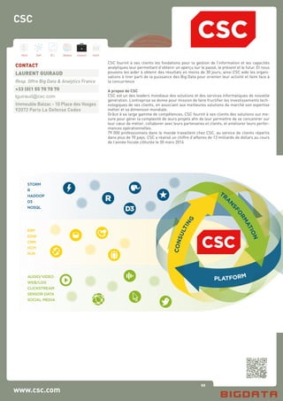 92
Hard Soft B.I. Dataviz Conseil Instit.
www.csc.com
CSC fournit à ses clients les fondations pour la gestion de l’information et les capacités
analytiques leur permettant d’obtenir un aperçu sur le passé, le présent et le futur. Et nous
pouvons les aider à obtenir des résultats en moins de 30 jours, ainsi CSC aide les organi-
sations à tirer parti de la puissance des Big Data pour orienter leur activité et faire face à
la concurrence
A propos de CSC
CSC est un des leaders mondiaux des solutions et des services informatiques de nouvelle
génération. L’entreprise se donne pour mission de faire fructifier les investissements tech-
nologiques de ses clients, en associant aux meilleures solutions du marché son expertise
métier et sa dimension mondiale.
Grâce à sa large gamme de compétences, CSC fournit à ses clients des solutions sur me-
sure pour gérer la complexité de leurs projets afin de leur permettre de se concentrer sur
leur cœur de métier, collaborer avec leurs partenaires et clients, et améliorer leurs perfor-
mances opérationnelles.
79 000 professionnels dans le monde travaillent chez CSC, au service de clients répartis
dans plus de 70 pays. CSC a réalisé un chiffre d’affaires de 13 milliards de dollars au cours
de l’année fiscale clôturée le 30 mars 2014
CONTACT
LAURENT GUIRAUD
Resp. Offre Big Data & Analytics France
+33 (0)1 55 70 70 70
lguiraud@csc.com
Immeuble Balzac - 10 Place des Vosges
92072 Paris La Defense Cedex
CSC
consulting
 