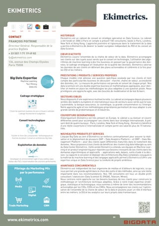 96
Hard Soft B.I. Dataviz Conseil Instit.
www.ekimetrics.com
HISTORIQUE
Ekimetrics est un cabinet de conseil en stratégie spécialisé en Data Science. Le cabinet
a été fondé en 2006 à Paris et compte à présent 100 consultants, basés à Paris, Londres,
New York et Hong Kong. L’approche pionnière et rigoureuse dans le traitement de la data
a permis à Ekimetrics de devenir le leader européen indépendant du ROI et du conseil en
Data Science.
CŒUR D’ACTIVITE
Ekimetrics couvre l’ensemble de la chaîne de valeur de la data. Ekimetrics accompagne
ses clients sur des sujets aussi variés que le conseil en technologie, l’utilisation des algo-
rithmes de machine learning à des fins business en passant par la gouvernance des don-
nées, le cadrage stratégique et l’évaluation de la qualité des données. Ekimetrics valorise
les données de ses clients en délivrant des plans actionnables et cohérents à la fois pour
les DSI et les métiers.
PRESTATIONS / PRODUITS / SERVICES PROPOSES
Chaque modèle créé adresse une question spécifique soulevée par nos clients et tient
compte des particularités business en découlant : marché, chaîne de valeur, accessibilité
des données, etc. La mesure de performance est pensée en amont de chaque projet. Nos
data scientists ont une double expertise business et mathématiques appliquées, pour iden-
tifier et mettre en place les méthodologies les plus adaptées à une question posée. Nous
privilégions une approche agile, avec des boucles de modélisation et de test & learn.
SECTEURS CIBLES
Nous disposons d’une expérience multisectorielle. Le cabinet accompagne depuis plusieurs
années des leaders européens et internationaux issus de secteurs aussi variés que le luxe,
l’automobile, la banque-assurance, la cosmétique, la grande consommation ou l’énergie.
Notre approche agile et nos méthodologies propriétaires permettent de nous adapter à une
grande variété de problématiques et d’industries.
COUVERTURE GEOGRAPHIQUE
Historiquement Ekimetrics est très présent en Europe, le cabinet a su évoluer et couvrir
différentes zones pour accompagner ses clients dans leur stratégie internationale. A pré-
sent doté de quatre bureaux : Paris, Londres, New York et Hong Kong ; Ekimetrics bénéficie
d’une réelle couverture à l’internationale et compte parmi ses salariés plus de 15 nationa-
lités.
NOUVEAUTES PRODUITS ET SERVICES
L’équipe Big Data au sein d’Ekimetrics se renforce continuellement pour assurer la réali-
sation et le déploiement de plusieurs DAP – Data Analytics Platform – et DMP – Data Ma-
nagement Platform – pour des clients ayant différentes maturités dans le traitement des
données. Nous proposons à nos clients de bénéficier des clusters big data hébergés au sein
du Data Center Ekimetrics. Cette année Ekimetrics a étendu ses équipes en Machine Lear-
ning et en product engineering pour répondre aux besoins croissants de ses clients dans les
domaines algorithmiques et applicatifs - applications web, dataviz, outils d’aide à la déci-
sion. La capacité à concevoir et déployer des architectures Big Data complexes conjuguée à
la maîtrise du machine learning et des langages applicatifs permet à Ekimetrics d’offrir une
expertise unique en Data Science pour la conduite de projets ambitieux.
AVANTAGES CONCURRENTIELS
Ekimetrics est indépendant de tout organisme de médias et d’éditeurs de logiciels, ce qui
nous permet une grande agilité dans le choix des outils et des méthodes, ainsi qu’une réelle
impartialité dans nos recommandations. Nos 100 consultants ont tous un double profil
consultant / statisticien–Data Scientist (X, ENSAE, Telecom, Mines).
Nous centrons notre approche sur les besoins business de nos clients pour construire la
méthodologie et l’architecture technique adaptées. Grâce à notre triple expertise straté-
gique, statistique et technologique, nous sommes à même de livrer des recommandations
actionnables par les CIOs, CDOs et les CMOs. Nous accompagnons nos clients sur l’optimi-
sation de l’ensemble de la chaine de valeur de la data et pouvons jouer un rôle d’interface
entre les métiers, la DSI et les analytics sur leurs projets data transversaux.
CONTACT
FRANÇOIS POITRINE
Directeur Général. Responsable de la
practice BigData
+ 33 (0)1 1 71 19 49 82
fp@ekimetrics.com
136, avenue des Champs Elysées
Paris 75008
EKIMETRICS
 