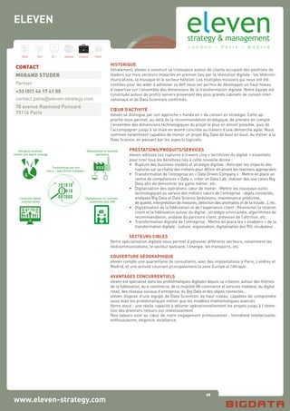 98
Hard Soft B.I. Dataviz Conseil Instit.
www.eleven-strategy.com
HISTORIQUE
Initialement, eleven a construit sa croissance autour de clients occupant des positions de
leaders sur trois secteurs impactés en premier lieu par la révolution digitale : les télécom-
munications, la musique et le secteur hôtelier. Les multiples missions qui nous ont été
confiées pour les aider à adresser ce défi nous ont permis de développer un haut niveau
d’expertise sur l’ensemble des dimensions de la transformation digitale. Notre équipe est
constituée autour de profils seniors provenant des plus grands cabinets de conseil inter-
nationaux et de Data Scientists confirmés.
CŒUR D’ACTIVITÉ
eleven se distingue par son approche « hands on » du conseil en stratégie. Cette ap-
proche nous permet, au-delà de la recommandation stratégique, de prendre en compte
l’ensemble des dimensions technologiques du projet le plus en amont possible, puis de
l’accompagner jusqu’à sa mise en œuvre concrète au travers d’une démarche agile. Nous
sommes notamment capables de mener un projet Big Data de bout en bout, du métier à la
Data Science, en passant par les aspects logiciels.
PRESTATIONS/PRODUITS/SERVICES
eleven adresse ces ruptures à travers cinq « territoires du digital » essentiels
pour tirer tous les bénéfices liés à cette nouvelle donne :
•	 Rupture des business models et stratégie digitale : Anticiper les impacts des 	
	 ruptures sur sa chaîne des métiers pour définir en amont les réactions appropriées
•	 Transformation de l’entreprise en « Data Driven Company » : Mettre en place un 	
	 centre de compétences « Data », créer un Data Lab, réaliser des use cases Big 	
	 Data afin de démontrer les gains métier, etc.
•	 Digitalisation des opérations cœur de métier : Mettre les nouveaux outils 	
	 technologiques au service des métiers cœurs de l’entreprise : objets connectés,	
	 analyses Big Data et Data Science (prévisions, maintenance prédictive,
	 de qualité, interprétation de mesures, détection des anomalies et de la fraude…), etc.
•	 Digitalisation de la fidélisation et de l’expérience client : Réinventer la relation
	 client et la fidélisation autour du digital : stratégie omnicanale, algorithmes de
	 recommandation, analyse du parcours client, prévision de l’attrition, etc.
•	 Transformation digitale de l’entreprise : Mettre en place les « enablers » de la
	 transformation digitale : culture, organisation, digitalisation des RH, incubateur…
SECTEURS CIBLES
Notre spécialisation digitale nous permet d’adresser différents secteurs, notamment les
télécommunications, le secteur bancaire, l’énergie, les transports, etc.
COUVERTURE GÉOGRAPHIQUE
eleven compte une quarantaine de consultants, avec des implantations à Paris, Londres et
Madrid, et une activité couvrant principalement la zone Europe et l’Afrique.
AVANTAGES CONCURRENTIELS
eleven est spécialisé dans les problématiques digitales depuis sa création, autour des thèmes
de la fidélisation, du e-commerce, de la mobilité (M-commerce et services mobiles), du digital
retail, des réseaux sociaux d’entreprise, du Big Data et des objets connectés...
eleven dispose d’une équipe de Data Scientists de haut niveau, capables de comprendre
aussi bien les problématiques métier que les modèles mathématiques avancés.
Notre atout : une réelle capacité à délivrer opérationnellement les projets jusqu’à l’obten-
tion des premiers retours sur investissement.
Nos valeurs sont au cœur de notre engagement professionnel : honnêteté intellectuelle,
enthousiasme, exigence, excellence.
CONTACT
MORAND STUDER
Partner
+33 (0)1 44 17 41 55
contact.paris@eleven-strategy.com
78 avenue Raymond Poincaré
75116 Paris
ELEVEN
Disruptive business
models and digital strategy
Digitalization of customer
experience and CRM
Digitalization of business
operations
Corporate digital
transformation
Transforming the firm
into a « Data Driven Company »
 