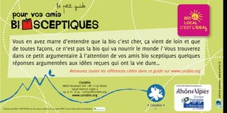 Le Petit guide
          pour vos amis
        BI SCEPTIQUES
          Vous en avez marre d’entendre que la bio c’est cher, ça vient de loin et que
          de toutes façons, ce n’est pas la bio qui va nourrir le monde ? Vous trouverez
          dans ce petit argumentaire à l’attention de vos amis bio sceptiques quelques
          réponses argumentées aux idées reçues qui ont la vie dure…




                                                                                                                                                       Création graphique : www.bloutouf.fr
                                                                            Retrouvez toutes les références citées dans ce guide sur www.corabio.org

                                                                                       Corabio
                                                                    INEED Rovaltain TGV - BP 11150 Alixan
                                                                            26958 Valence cedex 9
                                                                     04 75 61 19 35 - contact@corabio.org
                                                                               www.corabio.org


Imprimé par IML CAPCOLOR avec des encres végétales et sur papier PEFC issu de forêts gérées durablement
 