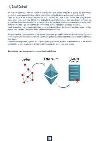 d Smart Contract
Un "smart contract" est un "contrat intelligent" qui s'auto-exécute à partir de conditions
prédéfinies qui peuvent être une date, un montant ou tout événement dûment authentifié.
C’est un accord entre deux parties ou plus, traduit en code. C’est-à-dire des programmes
autonomes qui, une fois démarrés, exécutent automatiquement des conditions définies au
préalable et inscrites dans la blockchain. Ils fonctionnent comme toute instruction conditionnelle
de type « if – then » (si telle condition est vérifiée, alors telle conséquence s’exécute).
Les transactions ne se produisent que lorsque les conditions de l'accord sont remplies - il n'y a
pas un seul tiers de confiance, mais une confiance collective.
Onappellesmart-contracttoutprogrammeautonomequis’exécutedelui-mêmeenfonctiondela
réalisation d’un événement selon les conditions préalablement inscrites dans la base de données
distribuée.
Le smart contract est aujourd’hui la principale application du réseau Ethereum et la deuxième
application la plus importante en termes d’usage après les crypto-monnaies.
Synthèse du fonctionnement technique des blockchains
10
 