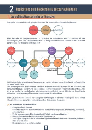 2
Les problématiques actuelles de l’industrie1
11
Avec l’arrivée du programmatique, la situation se complexifie avec la multiplicité des
technologies (DSP, SSP, DMP, adverification….) l’intégration de diverses sources de data le tout se
concrétisant par de l’achat en temps réel.
L’utilisation de technologies parfois complexes renforce le sentiment de boîte noire, d’opacité de
la chaîne publicitaire.
Une offre supérieure à la demande a créé un effet déflationniste sur le CPM. En réacction, les
éditeursontdécuplélesformats,lessourcesdecommercialisation,etlesmodesdeventes.Ainsi,
on a vu monter la multiplication d’emplacements publicitaires qui détériorent l’expérience
utilisateur ce qui a provoqué la montée en puissance des adblockers.
Si on ajoute la fraude facilitée par l’usage de technologies et les fake news dopées par le temps
réel, on obtient une complète remise en question de la chaîne de valeur :
Jusqu’alors nous avions un triptyque historique d’acteurs qui fonctionnait simplement :
- du point de vue des annonceurs :
Complexités techniques
Frais nouveaux liés aux intermédiaires ou technologies (fraude, brand safety, viewablity,
adserveurs,...)
Performances media & business plus difficile à monitorer et évaluer
Une confiance écornée par manque de transparence
Arbitrages complexes entre une offre fragmentée et des carrefours d’audience puissants
mais propriétaires
Renforcement de la réglementation
-
-
-
-
-
-
Applications de la blockchain au secteur publicitaire
 