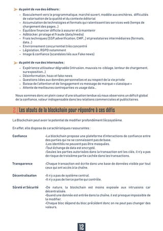 - du point de vue des éditeurs :
Basculement vers le programmatique, marché ouvert, modèle aux enchères, difficultés
de valorisation de la qualité et du contexte éditorial
Accumulation de technologies et formats qui ralentissent les services web (temps de
chargement des pages…)
Équilibre financier difficile à assurer et à maintenir
Adblocker, piratage et fraude (data/media)
Frais techniques (SSP,adverification, CMP...) et prestataires intermédiaires (formats,
data…)
Environnement concurrentiel très concentré
Législation, RGPD notamment
Image & confiance (scandales liés aux Fake news)
- du point de vue des internautes :
Nous sommes donc en plein coeur d’une situation tendue où nous observons un déficit global
de la confiance, valeur indispensable dans les relations commerciales et publicitaires.
Expérience utilisateur dégradée (intrusion, mauvais re-ciblage, lenteur de chargement,
surexposition…)
Désinformation, hoax et fake news
Questions liées aux données personnelles et au respect de la vie privée
Baisse de l’attention et de l’engagement vs message de marque « classique »
Attente de meilleures contreparties vs usage data…
-
-
-
-
-
-
-
-
-
-
-
-
-
12
Les atouts de la blockchain pour répondre à ces défis2
La Blockchain peut avoir le potentiel de modifier profondément l’écosystème.
En effet, elle dispose de caractéristiques rassurantes :
•La blockchain propose une plateforme d’interactions de confiance entre
des parties qui ne se connaissent pas de base.
•Les identités ne peuvent pas être masquées.
•Tout échange de data est encrypté.
•Seules les parties autorisées dans la transaction ont les clés, il n’y a pas
de risque de troisième partie cachée dans les transactions.
•Chaque transaction est écrite dans une base de données visible par tout
ceux qui ont accès à la chaîne.
•Il n’y a pas de système central.
•Il n’y a pas de tierce partie qui contrôle.
•De nature, la blockchain est moins exposée aux intrusions car
décentralisée.
•Quand une donnée est entrée dans la chaîne, il est presque impossible de
la modifier.
•Chaque bloc dépend du bloc précédent donc on ne peut pas changer des
valeurs.
Confiance
Transparence
Décentralisation
Sûreté et Sécurité
 
