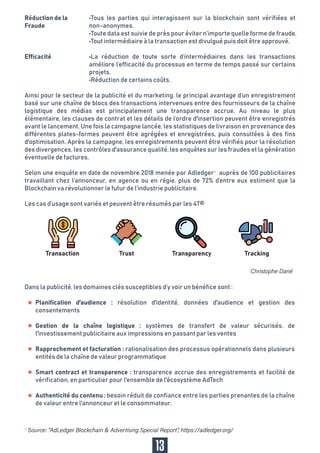Selon une enquête en date de novembre 2018 menée par Adledger4
auprès de 100 publicitaires
travaillant chez l’annonceur, en agence ou en régie, plus de 72% d’entre eux estiment que la
Blockchain va révolutionner le futur de l’industrie publicitaire.
Les cas d’usage sont variés et peuvent être résumés par les 4T©
•Tous les parties qui interagissent sur la blockchain sont vérifiées et
non-anonymes.
•Toute data est suivie de près pour éviter n’importe quelle forme de fraude.
•Tout intermédiaire à la transaction est divulgué puis doit être approuvé.
•La réduction de toute sorte d’intermédiaires dans les transactions
améliore l’efficacité du processus en terme de temps passé sur certains
projets.
•Réduction de certains coûts.
Réduction de la
Fraude
Efficacité
13
Transaction Trust Transparency Tracking
Ainsi pour le secteur de la publicité et du marketing, le principal avantage d’un enregistrement
basé sur une chaîne de blocs des transactions intervenues entre des fournisseurs de la chaîne
logistique des médias est principalement une transparence accrue. Au niveau le plus
élémentaire, les clauses de contrat et les détails de l’ordre d'insertion peuvent être enregistrés
avant le lancement. Une fois la campagne lancée, les statistiques de livraison en provenance des
différentes plates-formes peuvent être agrégées et enregistrées, puis consultées à des fins
d'optimisation. Après la campagne, les enregistrements peuvent être vérifiés pour la résolution
des divergences, les contrôles d'assurance qualité, les enquêtes sur les fraudes et la génération
éventuelle de factures.
Planification d'audience : résolution d'identité, données d'audience et gestion des
consentements
Gestion de la chaîne logistique : systèmes de transfert de valeur sécurisés, de
l'investissement publicitaire aux impressions en passant par les ventes
Rapprochement et facturation : rationalisation des processus opérationnels dans plusieurs
entités de la chaîne de valeur programmatique
Smart contract et transparence : transparence accrue des enregistrements et facilité de
vérification, en particulier pour l'ensemble de l'écosystème AdTech
Authenticité du contenu : besoin réduit de confiance entre les parties prenantes de la chaîne
de valeur entre l'annonceur et le consommateur.
Dans la publicité, les domaines clés susceptibles d’y voir un bénéfice sont :
4
 