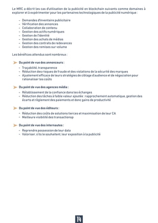 Le MRC a décrit les cas d'utilisation de la publicité en blockchain suivants comme domaines à
explorer et à expérimenter pour les partenaires technologiques de la publicité numérique :
Les bénéfices attendus sont nombreux :
-
-
-
-
-
-
-
-
-
-
-
Du point de vue des annonceurs :
Traçabilité, transparence
Réduction des risques de fraude et des violations de la sécurité des marques
Ajustement efficace de leurs stratégies de ciblage d’audience et de négociation pour
rationaliser les coûts
14
Demandes d'inventaire publicitaire
Vérification des annonces
Collaboration de contenu
Gestion des actifs numériques
Gestion de l'identité
Gestion des achats de médias
Gestion des contrats de redevances
Gestion des remises sur volume
Du point de vue des agences média :
Du point de vue des éditeurs :
Du point de vue des internautes :
-
-
-
-
Rétablissement de la confiance dans les échanges
Réduction des tâches à faible valeur ajoutée : rapprochement automatique, gestion des
écarts et règlement des paiements et donc gains de productivité
-
-
Réduction des coûts de solutions tierces et maximisation de leur CA
Meilleure visibilité des transactionsp
Reprendre possession de leur data
Valoriser, s’ils le souhaitent, leur exposition à la publicité
 