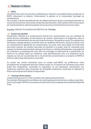 16
RGPD
Les blockchains sont aussi de bons candidats pour répondre aux problématiques posées par le
RGPD, notamment la collecte, l’historisation, la gestion et la transmission (partage) du
consentement.
Par exemple, il devient possible de faire du ciblage publicitaire grâce au partage de données au
niveau d’un Consortium sans utiliser de données personnelles. Cette solution a été mise en place
par Sud Ouest dans le cadre de la gestion de la preuve du consentement de ses internautes.
Exemple : Inblocks, PrivacyChain de l’IAB Tech Lab, Chandago
Gestion des identités
Comprendre l’identité et le comportement d’achat d’un consommateur sur une multitude de
plates-formes multimédia, de fournisseurs de contenu, d’annonceurs et d’appareils, dans le
respect de la confidentialité, est une source de friction pour l’écosystème actuel. En exploitant les
techniques cryptographiques courantes dans les systèmes blockchain, plusieurs parties avec
les consentements appropriés du consommateur (ou toute autre base légale de traitement)
pourraient associer de manière sécurisée les identités à un public cible du marketing sans
exposerlesdonnéespersonnellesàdespairsduréseauau-delàd’unIDutilisateuruniquegénéré
par ordinateur et pseudonymisé. Cela offre les avantages et l'efficacité de la planification, de
l'achat et du ciblage basés sur l'audience, mais potentiellement avec une exposition moins
risquée aux lois sur la protection de la vie privée des consommateurs (y compris le RGPD et
d'autres cadres de protection de la vie privée).
Au niveau des clients individuels dans un monde post-RGPD, les préférences client
précédemment enregistrées dans des cookies situés sur la machine de l'utilisateur pourraient
plutôt être enregistrées, consultées et respectées via une blockchain, garantissant une
expérience cohérente dans l'ensemble de l'écosphère publicitaire numérique et réduisant le
besoin d’accords personnalisés à chaque étape.
Stockage d’informations
La blockchain peut servir à créer et publier des registres de partenaires.
Par exemple, MetaX permet aux éditeurs de rendre publique la liste de leurs vendeurs autorisés.
Autrecasd’usage:l’ACPMamisenplaceuneblockchaind’archivagedessiteslabellisésDigitalAd
Trust.
b Blockchain et éditeurs
 