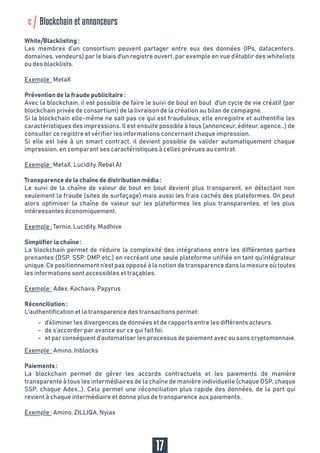 Simplifier la chaîne :
La blockchain permet de réduire la complexité des intégrations entre les différentes parties
prenantes (DSP, SSP, DMP etc.) en recréant une seule plateforme unifiée en tant qu’intégrateur
unique. Ce positionnement n’est pas opposé à la notion de transparence dans la mesure où toutes
les informations sont accessibles et traçables.
Exemple : Adex, Kochava, Papyrus
Réconciliation :
L'authentification et la transparence des transactions permet:
Exemple : Amino, Inblocks
Paiements :
La blockchain permet de gérer les accords contractuels et les paiements de manière
transparente à tous les intermédiaires de la chaîne de manière individuelle (chaque DSP, chaque
SSP, chaque Adex…). Cela permet une réconciliation plus rapide des données, de la part qui
revient à chaque intermédiaire et donne plus de transparence aux paiements.
Exemple : Amino, ZILLIQA, Nyiax
-
-
-
d’éliminer les divergences de données et de rapports entre les différents acteurs,
de s’accorder par avance sur ce qui fait foi,
et par conséquent d’automatiser les processus de paiement avec ou sans cryptomonnaie.
17
White/Blacklisting :
Les membres d’un consortium peuvent partager entre eux des données (IPs, datacenters,
domaines, vendeurs) par le biais d'un registre ouvert, par exemple en vue d’établir des whitelists
ou des blacklists.
Exemple : MetaX
Prévention de la fraude publicitaire :
Avec la blockchain, il est possible de faire le suivi de bout en bout d'un cycle de vie créatif (par
blockchain privée de consortium) de la livraison de la création au bilan de campagne.
Si la blockchain elle-même ne sait pas ce qui est frauduleux, elle enregistre et authentifie les
caractéristiques des impressions. Il est ensuite possible à tous (annonceur, éditeur, agence…) de
consulter ce registre et vérifier les informations concernant chaque impression.
Si elle est liée à un smart contract, il devient possible de valider automatiquement chaque
impression, en comparant ses caractéristiques à celles prévues au contrat.
Exemple : MetaX, Lucidity, Rebel AI
Transparence de la chaîne de distribution média :
Le suivi de la chaîne de valeur de bout en bout devient plus transparent, en détectant non
seulement la fraude (sites de surfaçage) mais aussi les frais cachés des plateformes. On peut
alors optimiser la chaîne de valeur sur les plateformes les plus transparentes, et les plus
intéressantes économiquement.
Exemple : Ternio, Lucidity, Madhive
c Blockchain et annonceurs
 
