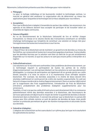 Coûts d'infrastructure :
Les solutions sur le marché sont confrontées à des problèmes de dimensionnement, car
la technologie requiert la participation de toutes les parties de la chaîne
d'approvisionnement. Les entreprises hésitent car les solutions ne sont pas pleinement
développées. Le manque de participation est également dû en grande partie aux coûts
élevés associés à la mise en œuvre et à la maintenance d’une véritable solution
blockchain. Par exemple, les données associées à la chaîne de blocs doivent être
stockées indéfiniment et continueront de croître de manière exponentielle. Ce coût est
facturé à chaque membre de la chaîne d'approvisionnement. Dans un secteur déjà motivé
par la suppression des frais supplémentaires, l’introduction de frais de blockchain
entraînera probablement des problèmes d’adoption supplémentaires pour les
annonceurs.
Toutefois, s’il est vrai que les coûts d’infrastructure sont directement liés à la croissance
potentiellement infinie des données associées à la blockchain, des fournisseurs de
services spécialisés ont déjà trouvé le moyen de limiter la quantité de données à stocker
directement dans la blockchain. Il convient de préciser que la blockchain n’a jamais été
conçue pour être utilisée comme un outil de gestion de données de base, mais plutôt
comme un protocole permettant de gérer de manière transparente et sécurisée l’accès
aux données.
Calendrier d’adoption :
L’adoption de la blockchain se fera sans doute à un rythme plus lent que ne le souhaitent
les spécialistes du secteur.
18
Pédagogie :
La peur, le battage médiatique et les buzzwords rendent la technologie confuse. Le
marché en général doit améliorer la vulgarisation afin de déterminer au mieux les
applications pour lesquelles la technologie est la mieux adaptée pour nos métiers.
Acceptation :
Pour que la Blockchain s’adapte à l’ensemble du secteur des médias, les annonceurs, les
agences et les éditeurs doivent tous accepter de participer et de travailler selon un
ensemble de règles communes.
Volume & Rapidité :
Au vu du fonctionnement de la blockchain (nécessité de lire et vérifier chaque
transaction), la vitesse et le volume élevés des transactions constituent un véritable
challenge technologique qui l’empêche de constituer une solution en temps réel pour
l’enregistrement de toutes les transactions à court terme.
Gestion de données:
L'objectif futur de la blockchain est de maintenir un grand livre de données au niveau du
flot d'offres, qui comprendrait toutes les transactions gagnées et perdues. Il est probable
que les données fournies par la solution vont bien au-delà de ce qui est actuellement
disponible sur le marché, ce que les acteurs ne sont pas encore prêts à interpréter et à
ingérer.
Néanmoins, la blockchain présente aussi des challenges pour notre industrie :
 