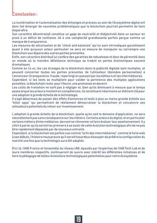 La numérisation et l’automatisation des échanges et process au sein de l’écosystème digital ont
donc fait émerger de nouvelles problématiques que la blockchain pourrait permettre de faire
disparaître.
Son caractère décentralisé constitue un gage de neutralité et d’objectivité dans un secteur en
proie à un déficit de confiance, lié à une complexité grandissante parfois perçue comme un
manque de transparence.
Les mesures de sécurisation et de “check and balances” qui lui sont intrinsèques garantissent
quant à elle qu’aucun acteur particulier ne sera en mesure de manipuler ou corrompre une
blockchain aux dépens des autres parties prenantes.
Enfin, son caractère distribué lui confère des garanties de robustesse et donc de pérennité dans
un monde où la moindre défaillance technique se traduit en pertes économiques souvent
dramatiques.
Comme on l’a vu, les cas d’usages de la blockchain dans la publicité digitale sont multiples, et
peuvent concerner toutes les parties prenantes, de l’utilisateur (données personnelles) à
l’annonceur (transparence, fraude, reporting) en passant par les éditeurs et les intermédiaires.
Cependant, si les tests se multiplient pour valider la pertinence des multiples applications
possibles, la blockchain reste, pour l’heure, une promesse en devenir.
Les coûts de transition ne sont pas à négliger et, bien qu’ils diminuent à mesure que le temps
passeetquelesacteursmontentencompétences,ilsconstituentnéanmoinsunélémentclépour
une adoption à grande échelle de la technologie.
Il s’agit désormais de passer des effets d’annonces et tests à plus ou moins grande échelle aux
“killer apps” qui permettront de réellement démocratiser la blockchain et convaincre ses
utilisateurs potentiels du retour sur investissement.
L’adoption à grande échelle de la blockchain, quelle qu’en soit le domaine d’application, ne sera
naturellementpassansconséquencesurlesmétiers.Certainsacteursdudigital,etenparticulier
certains métiers d’intermédiaires, devront se réinventer et faire évoluer leur positionnement. Il y
a fort à parier qu’ils seront les premiers à se saisir de cette évolution technologique afin de ne pas
être rapidement dépassés par de nouveaux entrants.
Cependant,silablockchainestparfoisvuecomme“lafindesintermédiaires”,commelefutleweb
à ses débuts, l’histoire nous prouve qu’il serait hasardeux d’essayer de prédire la configuration du
marché une fois que la technologie aura été adoptée.
D’ici là, l’IAB France et l’ensemble du réseau IAB, épaulés par l’expertise de l’IAB Tech Lab et de
leurs membres respectifs, continueront de suivre avec intérêt les différentes initiatives et de
faire la pédagogie de telles révolutions technologiques potentielles pour notre écosystème.
19
 