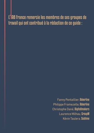 L’IAB France remercie les membres de ses groupes de
travail qui ont contribué à la rédaction de ce guide :
Fanny Pontaillier, Adverline
Philippe Framezelle, Adverline
Christophe Dané, Digitallmakers
Laurence Milhau, GroupM
Kévin Taulera, Sublime
 