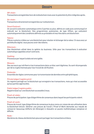 Glossaire
Off-chain :
Transactions enregistrées hors de la blockchain mais avec le potentiel d’y être intégrées après.
On-chain :
Transactions directement enregistrées sur la blockchain.
Smart Contract :
Un accord à exécution automatique entre 2 parties ou plus, définis en code puis communiqué et
exécuté sur la blockchain. Des programmes autonomes, de type if/then, qui exécutent
automatiquement des conditions définies au préalable et inscrites dans une blockchain
Tokens :
Pièces customs créées sur une blockchain pour stocker et échanger de la valeur. Si vous avez un
portefeuille digital, vous pouvez avoir des tokens.
Ethereum :
Une blockchain utilisé dans la sphère du business. Utile pour les transactions à exécution
automatique appelées smart contracts.
Hashing :
Processus par lequel la data est encryptée.
Mineurs :
Des serveurs qui vérifient si les transactions dans un bloc sont légitimes. Ils sont récompensés
par de la crypto monnaie pour leur travail de vérification.
Protocole :
Ensemble de règles communes pour la transmission de données entre périphériques.
Private ledger/ registre privé :
Un registre partagé sur la blockchain qui enregistre les transactions, mais qui n'est accessible
qu'aux parties approuvées.
Public ledger/ registre public :
Registre basé sur une blockchain accessible à tous.
Proof-of-stake :
Preuve de participation, type d'algorithme de consensus dans lequel les participants votent.
Proof-of-work :
Preuve de travail, type d'algorithme de consensus le plus connu en raison de son utilisation dans
la blockchain bitcoin. Générer une preuve de travail / Proof of Work demande aux nœuds de
consacrer beaucoup d’efforts (et d’énergie) à résoudre un puzzle mathématique complexe et
difficile.
Node :
Membres du réseau de blockchain pouvant partager les transactions et blocs.
20
 