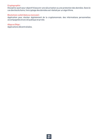 21
Cryptographie :
Discipline ayant pour objectif d’assurer une sécurisation ou une protection des données. Dans le
cas des blockchains, l’encryptage des données est réalisé par un algorithme.
Blockchain wallet (data ou monnaie) :
Application pour stocker digitalement de la cryptomonnaie, des informations personnelles
accompagnées d’une clé publique et privée.
dApp ou DApp :
Applications décentralisées.
 