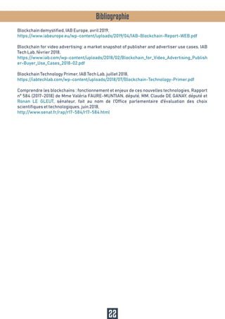 Bibliographie
Blockchain demystified, IAB Europe, avril 2019,
https://www.iabeurope.eu/wp-content/uploads/2019/04/IAB-Blockchain-Report-WEB.pdf
Blockchain for video advertising: a market snapshot of publisher and advertiser use cases, IAB
Tech Lab, février 2018,
https://www.iab.com/wp-content/uploads/2018/02/Blockchain_for_Video_Advertising_Publish
er-Buyer_Use_Cases_2018-02.pdf
Blockchain Technology Primer, IAB Tech Lab, juillet 2018,
https://iabtechlab.com/wp-content/uploads/2018/07/Blockchain-Technology-Primer.pdf
Comprendre les blockchains : fonctionnement et enjeux de ces nouvelles technologies, Rapport
n° 584 (2017-2018) de Mme Valéria FAURE-MUNTIAN, député, MM. Claude DE GANAY, député et
Ronan LE GLEUT, sénateur, fait au nom de l'Office parlementaire d'évaluation des choix
scientifiques et technologiques, juin 2018,
http://www.senat.fr/rap/r17-584/r17-584.html
22
 