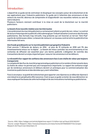 L’objectif de ce guide est de centraliser et d’expliquer les concepts autour de la blockchain et de
ses applications pour l’industrie publicitaire. Ce guide est à l’attention des annonceurs et des
acteurs du marché, désireux de comprendre et d’approfondir ces nouvelles notions au sein de
notre industrie.
Plusieurs facteurs viennent contribuer à la mise en avant de la blockchain sur le marché
publicitaire :
Le besoin d’une nouvelle relation avec les internautes
L'encombrement du marché publicitaire a certainement atteint un point de non-retour. Le contrat
de lecture historique de la publicité a été submergé par l'industrialisation à outrance des formats
publicitaires. Des formats trop intrusifs, trop présents qui ont favorisé un terrain "Anti-Pub"
auprès de nombreuses cibles. Le besoin de restaurer un nouveau contrat entre la publicité et les
internautes fait sens.
Une fraude grandissante sur le marché publicitaire qui gangrène l'industrie
C'est environ 7 Milliards de dollars en 20161
et plus de 19 milliards en 2018 soit 9% des
investissements totaux sur le digital2
. Le besoin de mieux contrôler les environnements et les
contextes de diffusion est essentiel pour une bonne publicité. L’obligation de contrôle des
transactions devient un enjeu important pour rassurer les annonceurs et les éditeurs.
La nécessité d’un rapport de confiance des annonceurs face à une chaîne de valeur pas toujours
transparente
La complexité des flux du marché programmatique publicitaire et le nombre d’intervenants dans
la chaîne de valeur ne permet pas une transparence importante. Le rapport de confiance exigé
par de nombreux annonceurs et éditeurs devient un prérequis pour la commercialisation des
inventaires publicitaires et des données qui y sont rattachées.
Face à ces enjeux, la qualité de la blockchain peut apporter une réponse ou un début de réponse à
une industrie en perpétuelle effervescence. C’est ce que ce guide va tenter de vous démontrer en
vous expliquant les bases de cette technologie et de ses innovations marketing ou publicitaires.
1
2
Introduction :
3
 