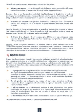 Cette décentralisation apporte les avantages suivants à la blockchain :
La transparence est ainsi induite par ce système sécurisé et décentralisé.
Chaque bloc étant connecté à tous les blocs avant et après, cela rend difficile la falsification d'un
seul enregistrement. Ainsi, si un individu mal intentionné veut changer un bloc contenant un
enregistrement, il aura besoin de modifier aussi ceux qui lui sont liés pour éviter la détection.
Par ailleurs, la blockchain présente d’autres caractéristiques qui offrent des moyens de sécurité
supplémentaires :
Tolérance aux pannes - Les systèmes décentralisés sont moins susceptibles d’échouer
accidentellement car ils reposent sur de nombreux composants distincts.
Exemple : Dans le cas d’un système centralisé, si le système central tombe en panne, le service
n’est plus accessible. Dans le cas d’un système décentralisé, si un système tombe en panne, les
autres prennent le relais et le service est toujours accessible.
Exemple : Dans le cas d’un système centralisé, il suffit d’attaquer et de pénétrer le système
central pour pouvoir le détruire ou le manipuler. Dans le cas d’un système décentralisé, il faudrait
attaquer et pénétrer l’ensemble des noeuds du système pour le détruire ou le manipuler.
Résistance aux attaques - Les systèmes décentralisés coûtent plus cher à attaquer et à
détruire ou à manipuler car ils manquent de points centraux sensibles pouvant être
attaqués.
Résistance à la collusion - Il est beaucoup plus difficile pour les participants à des
systèmes décentralisés de s'entendre d'une manière qui leur profite au détriment des
autres participants.
La cryptographie : les enregistrements sur une blockchain sont cryptés (hashés).
Une crypto-monnaie dans son explication la plus élémentaire est une monnaie
numérique formée sur la base de la cryptographie, cette dernière étant l'art d'écrire ou de
résoudre des codes. La cryptographie introduit la notion de sécurité et est également
appliquée en dehors du domaine des monnaies.
Une clé privée : les participants au réseau ont leur propre signature numérique
personnelle. Si un enregistrement est modifié, la signature deviendra invalide et la
communauté est alertée.
La décentralisation, vue précédemment, participe à cette sécurisation. Pour qu’une
modification soit acceptée par la majorité de la communauté, Il faudrait en modifier au
moins 51% simultanément. Dans tous les cas, plus le réseau est grand, plus votre
blockchain sera inviolable.
La traçabilité des informations inscrites dans la blockchain par un système d’horodatage.
Exemple : Dans un système centralisé, un nombre limité de points centraux contrôlent
l’ensemble du système; il est donc plus facile à ce nombre limité d’acteurs de s’entendre pour
corrompre l’ensemble. Dans un système de blockchain, il est beaucoup plus difficile de le
corrompre car cela requiert qu’un grand nombre de participants s’entendent en ce sens.
6
b Un système sécurisé
 