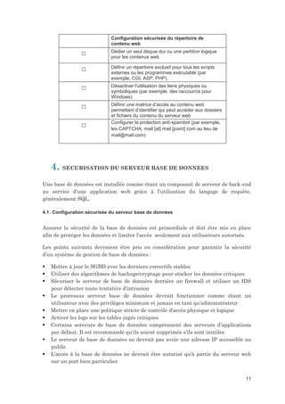 Configuration sécurisée du répertoire de
contenu web

□

Dédier un seul disque dur ou une partition logique
pour les contenus web

□

Définir un répertoire exclusif pour tous les scripts
externes ou les programmes exécutable (par
exemple, CGI, ASP, PHP)

□

Désactiver l'utilisation des liens physiques ou
symboliques (par exemple, des raccourcis pour
Windows)

□

Définir une matrice d’accès au contenu web
permettant d’identifier qui peut accéder aux dossiers
et fichiers du contenu du serveur web
Configurer la protection anti-spambot (par exemple,
les CAPTCHA, mail [at] mail [point] com au lieu de
mail@mail.com)

□

4.

SECURISATION DU SERVEUR BASE DE DONNEES

Une base de données est installée comme étant un composant de serveur de back-end
au service d'une application web grâce à l'utilisation du langage de requête,
généralement SQL.
4.1. Configuration sécurisée du serveur base de données

Assurer la sécurité de la base de données est primordiale et doit être mis en place
afin de protéger les données et limiter l'accès seulement aux utilisateurs autorisés.
Les points suivants devraient être pris en considération pour garantir la sécurité
d’un système de gestion de base de données :










Mettre à jour le SGBD avec les derniers correctifs stables
Utiliser des algorithmes de hachage/cryptage pour stocker les données critiques
Sécuriser le serveur de base de données derrière un firewall et utiliser un IDS
pour détecter toute tentative d’intrusion
Le processus serveur base de données devrait fonctionner comme étant un
utilisateur avec des privilèges minimum et jamais en tant qu'administrateur
Mettre en place une politique stricte de contrôle d'accès physique et logique
Activer les logs sur les tables jugés critiques
Certains serveurs de base de données comprennent des serveurs d’applications
par défaut. Il est recommandé qu'ils soient supprimés s’ils sont inutiles
Le serveur de base de données ne devrait pas avoir une adresse IP accessible au
public
L'accès à la base de données ne devrait être autorisé qu'à partir du serveur web
sur un port bien particulier
11

 