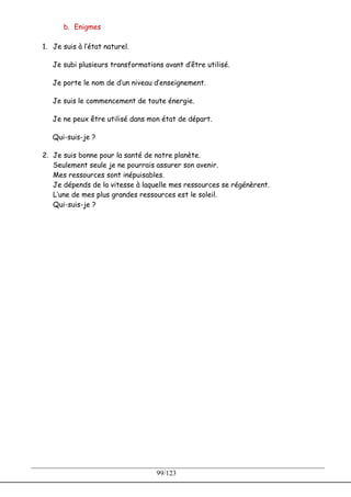 b. Enigmes

1. Je suis à l’état naturel.

   Je subi plusieurs transformations avant d’être utilisé.

   Je porte le nom de d’un niveau d’enseignement.

   Je suis le commencement de toute énergie.

   Je ne peux être utilisé dans mon état de départ.

   Qui-suis-je ?

2. Je suis bonne pour la santé de notre planète.
   Seulement seule je ne pourrais assurer son avenir.
   Mes ressources sont inépuisables.
   Je dépends de la vitesse à laquelle mes ressources se régénèrent.
   L’une de mes plus grandes ressources est le soleil.
   Qui-suis-je ?




                                   99/123
 