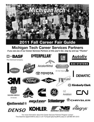 2011 Fall Career Fair Guide
     Michigan Tech Career Services Partners
If you see any of our Career Services Partners at this year’s fair, stop by and say “Thanks!’




                 For more information about the Career Services Partners Program contact
         Tina Giachino (tgiachin@mtu.edu) or Jim Turnquist (jaturnqu@mtu.edu) or call 906-487-2313
 