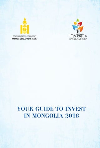 YOUR GUIDE TO INVEST
IN MONGOLIA 2016
GOVERNMENT REGULATORY AGENCY
NATIONAL DEVELOPMENT AGENCY
 