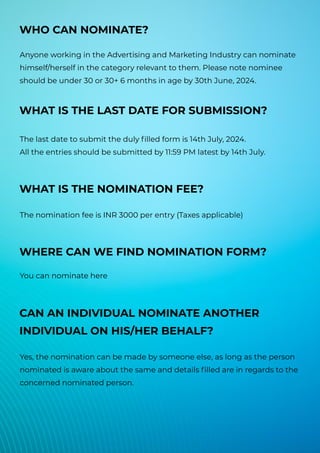 WHO CAN NOMINATE?
Anyone working in the Advertising and Marketing Industry can nominate
himself/herself in the category relevant to them. Please note nominee
should be under 30 or 30+ 6 months in age by 30th June, 2024.
WHAT IS THE LAST DATE FOR SUBMISSION?
The last date to submit the duly filled form is 14th July, 2024.
All the entries should be submitted by 11:59 PM latest by 14th July.
WHAT IS THE NOMINATION FEE?
The nomination fee is INR 3000 per entry (Taxes applicable)
WHERE CAN WE FIND NOMINATION FORM?
You can nominate here
CAN AN INDIVIDUAL NOMINATE ANOTHER
INDIVIDUAL ON HIS/HER BEHALF?
Yes, the nomination can be made by someone else, as long as the person
nominated is aware about the same and details filled are in regards to the
concerned nominated person.
 