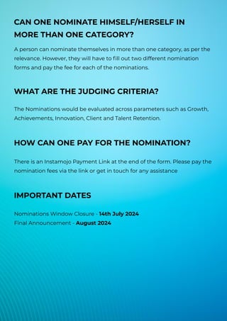 WHAT ARE THE JUDGING CRITERIA?
The Nominations would be evaluated across parameters such as Growth,
Achievements, Innovation, Client and Talent Retention.
HOW CAN ONE PAY FOR THE NOMINATION?
There is an Instamojo Payment Link at the end of the form. Please pay the
nomination fees via the link or get in touch for any assistance
IMPORTANT DATES
Nominations Window Closure - 14th July 2024
Final Announcement - August 2024
CAN ONE NOMINATE HIMSELF/HERSELF IN
MORE THAN ONE CATEGORY?
A person can nominate themselves in more than one category, as per the
relevance. However, they will have to fill out two different nomination
forms and pay the fee for each of the nominations.
 