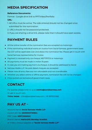 MEDIA SPECIFICATION
Reference Documents:
Format : Google drive link to PPT/Video/Portfolio
URL:
1. All URLs must be active. The side entered should not be changed once
submitted for the nomination.
2. URL’s should not be password protected.
3. If you are sharing a drive link, please note that it should have open access.
PAYMENT RULES
All the online transfer of the nomination fees are accepted via Instamojo.
If the nominating individual wants an invoice from Social Samosa, government taxes
like GST will be applicable over and above the nomination fee. Please get in touch with
Social Samosa representative for invoice.
Payment is received only via cheque, NEFT/RTGS or Instamojo.
All payments must be made in Indian Rupees
In case you are making payment via cheque, it should be addressed to Social
Samosa Media LLP. No post dated cheques are accepted.
Please note all entry fees are non-refundable and non-transferable.
Whether you select online or offline payment, nomination fee will not be changed.
Price quoted are exclusive of government taxes.
CONTACT
For queries please write to us at events@socialsamosa.com
Or get in touch with
Tirtha Vedak - tirtha@socialsamosa.com | +91 9975231383
PAY US AT -
Account Name: Social Samosa Media LLP
Current A/C No: 50200012730934
IFSC Code: HDFC0000541
Branch Name: Mahim(W) Bombay Scottish
or make a cheque payable to "Social Samosa Media LLP"
 